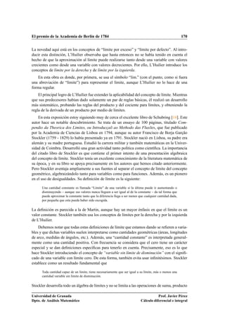 El premio de la Academia de Berlín de 1784                                                                  170


La novedad aquí está en los conceptos de “límite por exceso” y “límite por defecto”. Al intro-
ducir esta distinción, L’Huilier observaba que hasta entonces no se había tenido en cuenta el
hecho de que la aproximación al límite puede realizarse tanto desde una variable con valores
crecientes como desde una variable con valores decrecientes. Por ello, L’Huilier introduce los
conceptos de límite por la derecha y de límite por la izquierda.
    En esta obra es donde, por primera, se usa el símbolo “lÃm.” (con el punto, como si fuera
                                                            ı
una abreviación de “límite”) para representar el límite, aunque L’Huilier no lo hace de una
forma regular.
    El principal logro de L’Huilier fue extender la aplicabilidad del concepto de límite. Mientras
que sus predecesores habían dado solamente un par de reglas básicas, él realizó un desarrollo
más sistemático, probando las reglas del producto y del cociente para límites, y obteniendo la
regla de la derivada de un producto por medio de límites.
    En esta exposición estoy siguiendo muy de cerca el excelente libro de Schubring [14]. Este
autor hace un notable descubrimiento. Se trata de un ensayo de 100 páginas, titulado Com-
pendio da Theorica dos Limites, ou Introducçaõ ao Methodo das Fluxões, que fue publicado
por la Academia de Ciencias de Lisboa en 1794, aunque su autor Francisco de Borja Garção
Stockler (1759 - 1829) lo había presentado ya en 1791. Stockler nació en Lisboa, su padre era
alemán y su madre portuguesa. Estudió la carrera militar y también matemáticas en la Univer-
sidad de Coimbra. Desarrolló una gran actividad tanto política como cientíﬁca. La importancia
del citado libro de Stockler es que contiene el primer intento de una presentación algebraica
del concepto de límite. Stockler tenía un excelente conocimiento de la literatura matemática de
su época, y en su libro se apoya precisamente en los autores que hemos citado anteriormente.
Pero Stockler aventaja ampliamente a sus fuentes al separar el concepto de límite del concepto
geométrico, algebraizándolo tanto para variables como para funciones. Además, es un pionero
en el uso de desigualdades. Su deﬁnición de límite es la siguiente:

      Una cantidad constante es llamada “Límite” de una variable si la última puede ir aumentando o
      disminuyendo – aunque sus valores nunca lleguen a ser igual al de la constante – da tal forma que
      puede aproximar la constante tanto que la diferencia llega a ser menor que cualquier cantidad dada,
      por pequeña que esta pueda haber sido escogida.

La deﬁnición es parecida a la de Martin, aunque hay un mayor énfasis en que el límite es un
valor constante. Stockler también usa los conceptos de límites por la derecha y por la izquierda
de L’Huilier.
    Debemos notar que todas estas deﬁniciones de límite que estamos dando se reﬁeren a varia-
bles y que dichas variables suelen interpretarse como cantidades geométricas (áreas, longitudes
de arco, medidas de ángulos, etc.). Además, una “cantidad constante” es interpretada general-
mente como una cantidad positiva. Con frecuencia se considera que el cero tiene un carácter
especial y se dan deﬁniciones especíﬁcas para tenerlo en cuenta. Precisamente, eso es lo que
hace Stockler introduciendo el concepto de “variable sin límite de disminución” con el signiﬁ-
cado de una variable con límite cero. De esta forma, también evita usar inﬁnitésimos. Stockler
establece como un resultado fundamental que

      Toda cantidad capaz de un límite, tiene necesariamente que ser igual a su límite, más o menos una
      cantidad variable sin límite de disminución.

Stockler desarrolla todo un álgebra de límites y no se limita a las operaciones de suma, producto

Universidad de Granada                                                                   Prof. Javier Pérez
Dpto. de Análisis Matemático                                                  Cálculo diferencial e integral
 