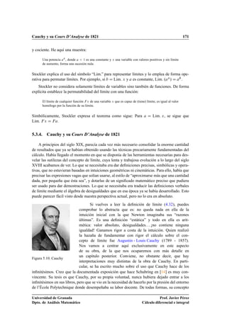 Cauchy y su Cours D’Analyse de 1821                                                                          171


y cociente. He aquí una muestra:

      Una potencia Ü , donde      ½ es una constante y Ü una variable con valores positivos y sin límite
      de aumento, forma una sucesión nula.


Stockler explica el uso del símbolo “Lim.” para representar límites y lo emplea de forma ope-
rativa para permutar límites. Por ejemplo, si    Lim. Ü y es constante, Lim. º Ü »       .
    Stockler no considera solamente límites de variables sino también de funciones. De forma
explícita establece la permutabilidad del límite con una función:

      El límite de cualquier función Ü de una variable Ü que es capaz de (tiene) límite, es igual al valor
      homólogo por la función de su límite.


Simbólicamente, Stockler expresa el teorema como sigue: Para                          Lim. Ü , se sigue que
Lim. Ü       .


5.3.4. Cauchy y su Cours D’Analyse de 1821

    A principios del siglo XIX, parecía cada vez más necesario consolidar la enorme cantidad
de resultados que ya se habían obtenido usando las técnicas precariamente fundamentadas del
cálculo. Había llegado el momento en que se disponía de las herramientas necesarias para des-
velar las sutilezas del concepto de límite, cuya lenta y trabajosa evolución a lo largo del siglo
XVIII acabamos de ver. Lo que se necesitaba era dar deﬁniciones precisas, simbólicas y opera-
tivas, que no estuvieran basadas en intuiciones geométricas ni cinemáticas. Para ello, había que
precisar las expresiones vagas que solían usarse, al estilo de “aproximarse más que una cantidad
dada, por pequeña que ésta sea”, y dotarlas de un signiﬁcado matemático preciso que pudiera
ser usado para dar demostraciones. Lo que se necesitaba era traducir las deﬁniciones verbales
de límite mediante el álgebra de desigualdades que en esa época ya se había desarrollado. Esto
puede parecer fácil visto desde nuestra perspectiva actual, pero no lo era en absoluto.
                                    Si vuelves a leer la deﬁnición de límite (4.32), puedes
                             comprobar lo abstracta que es: no queda nada en ella de la
                             intuición inicial con la que Newton imaginaba sus “razones
                             últimas”. Es una deﬁnición “estática” y todo en ella es arit-
                             mética: valor absoluto, desigualdades. . . ¡no contiene ninguna
                             igualdad! Ganamos rigor a costa de la intuición. Quien realizó
                             la hazaña de fundamentar con rigor el cálculo sobre el con-
                             cepto de límite fue Augustin - Louis Cauchy (1789 - 1857).
                             Nos vamos a centrar aquí exclusivamente en este aspecto
                             de su obra, de la que nos ocuparemos con más detalle en
                             un capítulo posterior. Conviene, no obstante decir, que hay
Figura 5.10. Cauchy
                             interpretaciones muy distintas de la obra de Cauchy. En parti-
                             cular, se ha escrito mucho sobre el uso que Cauchy hace de los
inﬁnitésimos. Creo que la documentada exposición que hace Schubring en [14] es muy con-
vincente. Su tesis es que Cauchy, por su propia voluntad, nunca hubiera dejado entrar a los
inﬁnitésimos en sus libros, pero que se vio en la necesidad de hacerlo por la presión del entorno
de l’École Polytechnique donde desempeñaba su labor docente. De todas formas, su concepto

Universidad de Granada                                                                    Prof. Javier Pérez
Dpto. de Análisis Matemático                                                   Cálculo diferencial e integral
 