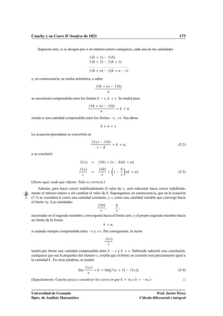 Cauchy y su Cours D’Analyse de 1821                                                                                          173


    Supuesto esto, si se designa por Ò un número entero cualquiera, cada una de las cantidades

                                            º         ½»   º »
                                            º         ¾»   º   ½»

                                            º         Ò»   º                 Ò   ½»

y, en consecuencia, su media aritmética, a saber

                                                  º         Ò»   º »
                                                             Ò
se encontrará comprendida entre los límites                 ,               . Se tendrá pues

                                            º      Ò»   º »
                                                                                      «
                                                    Ò
siendo « una cantidad comprendida entre los límites   ,                        . Sea ahora

                                                                Ò       Ü

La ecuación precedente se convertirá en

                                                ºÜ »   º »
                                                                                  «                                          (5.2)
                                                 Ü 
y se concluirá

                                  ºÜ »                º »           ºÜ   »º               «»
                                 ºÜ »                 º »
                                                                        ½             º        «»                            (5.3)
                                 Ü                    Ü                       Ü
(Hasta aquí, nada que objetar. Todo es correcto.)
     Además, para hacer crecer indeﬁnidamente el valor de Ü , será suﬁciente hacer crecer indeﬁnida-
mente el número entero Ò sin cambiar el valor de . Supongamos, en consecuencia, que en la ecuación
(5.3) se considera como una cantidad constante, y Ü como una cantidad variable que converge hacia
el límite ½. Las cantidades
                                                      º »
                                           Ü           Ü
encerradas en el segundo miembro, convergerán hacia el límite cero, y el propio segundo miembro hacia
un límite de la forma
                                                                    «
« estando siempre comprendida entre   y               . Por consiguiente, la razón

                                                                ºÜ »
                                                                Ü
tendrá por límite una cantidad comprendida entre   y              . Debiendo subsistir esta conclusión,
cualquiera que sea la pequeñez del número , resulta que el límite en cuestión será precisamente igual a
la cantidad . En otras palabras, se tendrá

                                        ºÜ »
                               lÃm
                                ı                         lÃm ºÜ
                                                           ı                   ½»   ºÜ »                                     (5.4)
                                        Ü
(Seguidamente, Cauchy pasa a considerar los casos en que                                  ½y          ½.)

Universidad de Granada                                                                                         Prof. Javier Pérez
Dpto. de Análisis Matemático                                                                        Cálculo diferencial e integral
 
