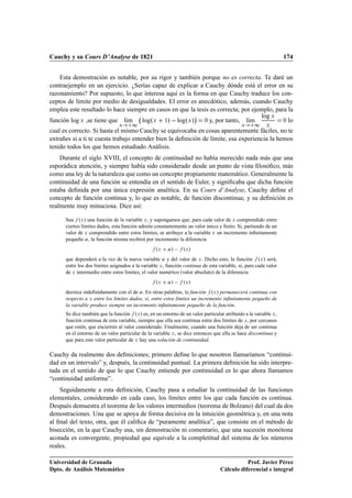 Cauchy y su Cours D’Analyse de 1821                                                                              174


    Esta demostración es notable, por su rigor y también porque no es correcta. Te daré un
contraejemplo en un ejercicio. ¿Serías capaz de explicar a Cauchy dónde está el error en su
razonamiento? Por supuesto, lo que interesa aquí es la forma en que Cauchy traduce los con-
ceptos de límite por medio de desigualdades. El error es anecdótico, además, cuando Cauchy
emplea este resultado lo hace siempre en casos en que la tesis es correcta; por ejemplo, para la
                                                        ¡
función log Ü ,se tiene que lÃm logºÜ ½»   logºÜ »                            lÃm
                                                                                   log Ü
                             ı                              ¼ y, por tanto,    ı            ¼ lo
                                Ü     ½                                                     Ü     ½     Ü
cual es correcto. Si hasta el mismo Cauchy se equivocaba en cosas aparentemente fáciles, no te
extrañes si a ti te cuesta trabajo entender bien la deﬁnición de límite, esa experiencia la hemos
tenido todos los que hemos estudiado Análisis.
    Durante el siglo XVIII, el concepto de continuidad no había merecido nada más que una
esporádica atención, y siempre había sido considerado desde un punto de vista ﬁlosóﬁco, más
como una ley de la naturaleza que como un concepto propiamente matemático. Generalmente la
continuidad de una función se entendía en el sentido de Euler, y signiﬁcaba que dicha función
estaba deﬁnida por una única expresión analítica. En su Cours d’Analyse, Cauchy deﬁne el
concepto de función continua y, lo que es notable, de función discontinua; y su deﬁnición es
realmente muy minuciosa. Dice así:

      Sea ºÜ » una función de la variable Ü , y supongamos que, para cada valor de Ü comprendido entre
      ciertos límites dados, esta función admite constantemente un valor único y ﬁnito. Si, partiendo de un
      valor de Ü comprendido entre estos límites, se atribuye a la variable Ü un incremento inﬁnitamente
      pequeño « , la función misma recibirá por incremento la diferencia
                                                  ºÜ    «»   ºÜ »
      que dependerá a la vez de la nueva variable « y del valor de Ü . Dicho esto, la función ºÜ » será,
      entre los dos límites asignados a la variable Ü , función continua de esta variable, si, para cada valor
      de Ü intermedio entre estos límites, el valor numérico (valor absoluto) de la diferencia
                                                  ºÜ    «»   ºÜ »
      decrece indeﬁnidamente con el de « . En otras palabras, la función ºÜ » permanecerá continua con
      respecto a Ü entre los límites dados, si, entre estos límites un incremento inﬁnitamente pequeño de
      la variable produce siempre un incremento inﬁnitamente pequeño de la función.
      Se dice también que la función ºÜ » es, en un entorno de un valor particular atribuido a la variable Ü ,
      función continua de esta variable, siempre que ella sea continua entre dos límites de Ü , por cercanos
      que estén, que encierren al valor considerado. Finalmente, cuando una función deja de ser continua
      en el entorno de un valor particular de la variable Ü , se dice entonces que ella se hace discontinua y
      que para este valor particular de Ü hay una solución de continuidad.

Cauchy da realmente dos deﬁniciones; primero deﬁne lo que nosotros llamaríamos “continui-
dad en un intervalo” y, después, la continuidad puntual. La primera deﬁnición ha sido interpre-
tada en el sentido de que lo que Cauchy entiende por continuidad es lo que ahora llamamos
“continuidad uniforme”.
    Seguidamente a esta deﬁnición, Cauchy pasa a estudiar la continuidad de las funciones
elementales, considerando en cada caso, los límites entre los que cada función es continua.
Después demuestra el teorema de los valores intermedios (teorema de Bolzano) del cual da dos
demostraciones. Una que se apoya de forma decisiva en la intuición geométrica y, en una nota
al ﬁnal del texto, otra, que él caliﬁca de “puramente analítica”, que consiste en el método de
bisección, en la que Cauchy usa, sin demostración ni comentario, que una sucesión monótona
acotada es convergente, propiedad que equivale a la completitud del sistema de los números
reales.

Universidad de Granada                                                                       Prof. Javier Pérez
Dpto. de Análisis Matemático                                                      Cálculo diferencial e integral
 