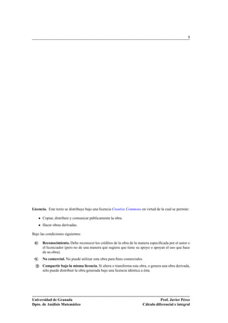I




Licencia. Este texto se distribuye bajo una licencia Creative Commons en virtud de la cual se permite:

       Copiar, distribuir y comunicar públicamente la obra.
       Hacer obras derivadas.

Bajo las condiciones siguientes:

 ­
 BY:   Reconocimiento. Debe reconocer los créditos de la obra de la manera especiﬁcada por el autor o
       el licenciador (pero no de una manera que sugiera que tiene su apoyo o apoyan el uso que hace
       de su obra).
 ­$    No comercial. No puede utilizar esta obra para ﬁnes comerciales.
 




 ­C
       Compartir bajo la misma licencia. Si altera o transforma esta obra, o genera una obra derivada,
       sólo puede distribuir la obra generada bajo una licencia idéntica a ésta.




Universidad de Granada                                                            Prof. Javier Pérez
Dpto. de Análisis Matemático                                           Cálculo diferencial e integral
 