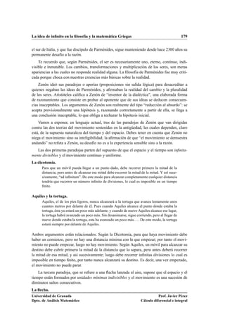 La idea de inﬁnito en la ﬁlosofía y la matemática Griegas                                           179


el sur de Italia, y que fue discípulo de Parménides, sigue manteniendo desde hace 2300 años su
permanente desafío a la razón.
    Te recuerdo que, según Parménides, el ser es necesariamente uno, eterno, continuo, indi-
visible e inmutable. Los cambios, transformaciones y multiplicación de los seres, son meras
apariencias a las cuales no responde realidad alguna. La ﬁlosofía de Parménides fue muy criti-
cada porque choca con nuestras creencias más básicas sobre la realidad.
    Zenón ideó sus paradojas o aporías (proposiciones sin salida lógica) para desacreditar a
quienes negaban las ideas de Parménides, y aﬁrmaban la realidad del cambio y la pluralidad
de los seres. Aristóteles caliﬁca a Zenón de “inventor de la dialéctica”, una elaborada forma
de razonamiento que consiste en probar al oponente que de sus ideas se deducen consecuen-
cias inaceptables. Los argumentos de Zenón son realmente del tipo “reducción al absurdo”: se
acepta provisionalmente una hipótesis y, razonando correctamente a partir de ella, se llega a
una conclusión inaceptable, lo que obliga a rechazar la hipótesis inicial.
    Vamos a exponer, en lenguaje actual, tres de las paradojas de Zenón que van dirigidas
contra las dos teorías del movimiento sostenidas en la antigüedad, las cuales dependen, claro
está, de la supuesta naturaleza del tiempo y del espacio. Debes tener en cuenta que Zenón no
niega el movimiento sino su inteligibilidad; la aﬁrmación de que “el movimiento se demuestra
andando” no refuta a Zenón, su desafío no es a la experiencia sensible sino a la razón.
   Las dos primeras paradojas parten del supuesto de que el espacio y el tiempo son inﬁnita-
mente divisibles y el movimiento continuo y uniforme.
La dicotomía.
      Para que un móvil pueda llegar a un punto dado, debe recorrer primero la mitad de la
      distancia; pero antes de alcanzar esa mitad debe recorrer la mitad de la mitad. Y así suce-
      sivamente, “ad inﬁnitum”. De este modo para alcanzar completamente cualquier distancia
      tendría que recorrer un número inﬁnito de divisiones, lo cual es imposible en un tiempo
      ﬁnito.

Aquiles y la tortuga.
      Aquiles, el de los pies ligeros, nunca alcanzará a la tortuga que avanza lentamente unos
      cuantos metros por delante de él. Pues cuando Aquiles alcance el punto donde estaba la
      tortuga, ésta ya estará un poco más adelante; y cuando de nuevo Aquiles alcance ese lugar,
      la tortuga habrá avanzado un poco más. Sin desanimarse, sigue corriendo, pero al llegar de
      nuevo donde estaba la tortuga, esta ha avanzado un poco más. . . . De este modo, la tortuga
      estará siempre por delante de Aquiles.

Ambos argumentos están relacionados. Según la Dicotomía, para que haya movimiento debe
haber un comienzo, pero no hay una distancia mínima con la que empezar; por tanto el movi-
miento no puede empezar, luego no hay movimiento. Según Aquiles, un móvil para alcanzar su
destino debe cubrir primero la mitad de la distancia que lo separa, pero antes deberá recorrer
la mitad de esa mitad, y así sucesivamente; luego debe recorrer inﬁnitas divisiones lo cual es
imposible en tiempo ﬁnito, por tanto nunca alcanzará su destino. Es decir, una vez empezado,
el movimiento no puede parar.
    La tercera paradoja, que se reﬁere a una ﬂecha lanzada al aire, supone que el espacio y el
tiempo están formados por unidades mínimas indivisibles y el movimiento es una sucesión de
diminutos saltos consecutivos.
La ﬂecha.
Universidad de Granada                                                             Prof. Javier Pérez
Dpto. de Análisis Matemático                                            Cálculo diferencial e integral
 