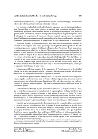 La idea de inﬁnito en la ﬁlosofía y la matemática Griegas                                                  182


Sobre todo esto se ha escrito y se sigue escribiendo mucho. Más interesante para nosotros es la
relación del inﬁnito con la divisibilidad inﬁnita del continuo.
    Los atomistas negaban la divisibilidad inﬁnita. Su argumento era que si una magnitud con-
tinua fuera dividida en todo punto, entonces no quedaría nada o solamente quedarían puntos
sin extensión, porque en caso contrario el proceso de división podría proseguir. Pero, decían, si
quedan puntos sin extensión, entonces no es posible recomponer la magnitud original a partir
de ellos, pues por la agregación de puntos sin extensión no puede lograrse nunca una magnitud
ﬁnita. Concluían que en cualquier caso la magnitud inicial se ha convertido en algo incorpóreo
y, por tanto, algo que tenía existencia ha dejado de ser, lo cual, evidentemente, es un imposible.
    Aristóteles defendía la divisibilidad inﬁnita pero debía refutar el argumento atomista. Su
solución es muy original, pues aﬁrma que aunque una magnitud continua puede ser dividida
en cualquier punto, no puede ser dividida en todo punto. Para Aristóteles, dividir un continuo
en todos sus puntos es reducirlo a lo discreto. Mientras que un continuo tiene la propiedad de
densidad, es decir, entre dos cualesquiera de sus puntos siempre hay otro punto del continuo, los
puntos obtenidos, después de una división inﬁnita actual de un continuo, serían adyacentes unos
con otros, y esto implica que la propiedad de densidad se habría perdido. Pero si dividimos un
continuo, lo que obtenemos son dos continuos cada uno de ellos con la propiedad de densidad.
Por tanto, es imposible llegar, por divisiones sucesivas, a reducir un continuo a puntos. Así,
Aristóteles aﬁrma la divisibilidad inﬁnita pero niega la divisibilidad en todo punto, con lo que
el argumento atomista deja de tener valor.
   Esta es una posible interpretación de los argumentos de Aristóteles sobre la divisibilidad
inﬁnita, que a veces son bastante oscuros y confusos. Además, como veremos más adelante,
puede darse una interpretación matemática rigurosa de la misma.
    Las matemáticas griegas evitan el inﬁnito actual. Así, Euclides, considera rectas que pueden
ser prolongadas cuanto se quiera, pero no “rectas inﬁnitas”. Igualmente, al enunciar que los
números primos son inﬁnitos, lo expresa diciendo que “Hay más números primos que cualquier
cantidad de números primos propuesta”. De esta forma evita considerar el inﬁnito actual de
los números primos.
    En Los Elementos Euclides expone el método de exhausción (8.8.1) de Eudoxo de Cnido,
que se utilizaba para calcular áreas (cuadraturas) de regiones planas. Es frecuente aﬁrmar que
este método consiste en una aproximación al área seguida de un proceso límite. No es así.
Aunque su nombre sugiere “agotamiento” de una ﬁgura plana por polígonos inscritos, el méto-
do estaba basado en un razonamiento muy cuidadoso de doble reducción al absurdo (llamado
razonamiento apagógico), precisamente para evitar la consideración de un inﬁnito actual.
    Mención aparte merece Arquímedes. Por una parte, probó en su obra El arenario que si
el Universo estuviera completamente lleno de granos de arena, su número sería ﬁnito. Para
lo cual desarrolla un sistema de numeración apropiado para manejar grandes números (para
los griegos el número mayor era la miríada de miríadas, equivalente a ½¼ ) que le permite
describir un número que, en base diez, tendría unos 80000 millones de millones de cifras. Pero
también Arquímedes ideó métodos heurísticos2 que están expuestos en su obra El Método (ver
8.8.1.2), descubierta en 1906, en la que explica cómo anticipó algunos de sus descubrimientos
   2 Pormétodo heurístico se entiende cualquier proceso que facilite anticipar un resultado. Son métodos que se
apoyan en alguna forma de intuición que conduce a la formulación de conjeturas razonables, que después deben ser
probadas con métodos cientíﬁcos rigurosos


Universidad de Granada                                                                   Prof. Javier Pérez
Dpto. de Análisis Matemático                                                  Cálculo diferencial e integral
 