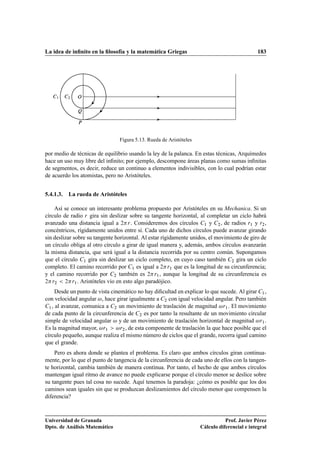 La idea de inﬁnito en la ﬁlosofía y la matemática Griegas                                     183




     ½     ¾   Ç

               É

               È


                                 Figura 5.13. Rueda de Aristóteles

por medio de técnicas de equilibrio usando la ley de la palanca. En estas técnicas, Arquímedes
hace un uso muy libre del inﬁnito; por ejemplo, descompone áreas planas como sumas inﬁnitas
de segmentos, es decir, reduce un continuo a elementos indivisibles, con lo cual podrían estar
de acuerdo los atomistas, pero no Aristóteles.


5.4.1.3.   La rueda de Aristóteles

    Así se conoce un interesante problema propuesto por Aristóteles en su Mechanica. Si un
círculo de radio Ö gira sin deslizar sobre su tangente horizontal, al completar un ciclo habrá
avanzado una distancia igual a ¾ Ö . Consideremos dos círculos ½ y ¾ , de radios Ö½ y Ö¾ ,
concéntricos, rígidamente unidos entre sí. Cada uno de dichos círculos puede avanzar girando
sin deslizar sobre su tangente horizontal. Al estar rígidamente unidos, el movimiento de giro de
un círculo obliga al otro círculo a girar de igual manera y, además, ambos círculos avanzarán
la misma distancia, que será igual a la distancia recorrida por su centro común. Supongamos
que el círculo ½ gira sin deslizar un ciclo completo, en cuyo caso también ¾ gira un ciclo
completo. El camino recorrido por ½ es igual a ¾ Ö½ que es la longitud de su circunferencia;
y el camino recorrido por ¾ también es ¾ Ö½ , aunque la longitud de su circunferencia es
¾ Ö¾     ¾ Ö½ . Aristóteles vio en esto algo paradójico.


      Desde un punto de vista cinemático no hay diﬁcultad en explicar lo que sucede. Al girar ½ ,
con velocidad angular , hace girar igualmente a ¾ con igual velocidad angular. Pero también
  ½ , al avanzar, comunica a    ¾ un movimiento de traslación de magnitud      Ö½ . El movimiento

de cada punto de la circunferencia de ¾ es por tanto la resultante de un movimiento circular
simple de velocidad angular y de un movimiento de traslación horizontal de magnitud Ö½ .
Es la magnitud mayor, Ö½          Ö¾ , de esta componente de traslación la que hace posible que el

círculo pequeño, aunque realiza el mismo número de ciclos que el grande, recorra igual camino
que el grande.
    Pero es ahora donde se plantea el problema. Es claro que ambos círculos giran continua-
mente, por lo que el punto de tangencia de la circunferencia de cada uno de ellos con la tangen-
te horizontal, cambia también de manera continua. Por tanto, el hecho de que ambos círculos
mantengan igual ritmo de avance no puede explicarse porque el círculo menor se deslice sobre
su tangente pues tal cosa no sucede. Aquí tenemos la paradoja: ¿cómo es posible que los dos
caminos sean iguales sin que se produzcan deslizamientos del círculo menor que compensen la
diferencia?



Universidad de Granada                                                          Prof. Javier Pérez
Dpto. de Análisis Matemático                                         Cálculo diferencial e integral
 