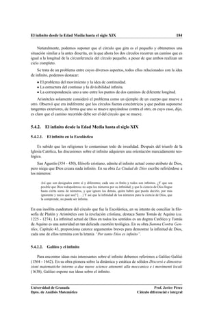El inﬁnito desde la Edad Media hasta el siglo XIX                                                             184


    Naturalmente, podemos suponer que el círculo que gira es el pequeño y obtenemos una
situación similar a la antes descrita, en la que ahora los dos círculos recorren un camino que es
igual a la longitud de la circunferencia del círculo pequeño, a pesar de que ambos realizan un
ciclo completo.
    Se trata de un problema entre cuyos diversos aspectos, todos ellos relacionados con la idea
de inﬁnito, podemos destacar:
    ¯ El problema del movimiento y la idea de continuidad.
    ¯ La estructura del continuo y la divisibilidad inﬁnita.
    ¯ La correspondencia uno a uno entre los puntos de dos caminos de diferente longitud.
    Aristóteles solamente consideró el problema como un ejemplo de un cuerpo que mueve a
otro. Observó que era indiferente que los círculos fueran concéntricos y que podían suponerse
tangentes exteriores, de forma que uno se mueve apoyándose contra el otro, en cuyo caso, dijo,
es claro que el camino recorrido debe ser el del círculo que se mueve.


5.4.2. El inﬁnito desde la Edad Media hasta el siglo XIX

5.4.2.1.   El inﬁnito en la Escolástica

    Es sabido que las religiones lo contaminan todo de irrealidad. Después del triunfo de la
Iglesia Católica, las discusiones sobre el inﬁnito adquieren una orientación marcadamente teo-
lógica.
    San Agustín (354 - 430), ﬁlósofo cristiano, admite el inﬁnito actual como atributo de Dios,
pero niega que Dios creara nada inﬁnito. En su obra La Ciudad de Dios escribe reﬁriéndose a
los números:

      Así que son desiguales entre sí y diferentes; cada uno es ﬁnito y todos son inﬁnitos. ¿Y que sea
      posible que Dios todopoderoso no sepa los números por su inﬁnidad, y que la ciencia de Dios llegue
      hasta cierta suma de números, y que ignore los demás, quién habrá que pueda decirlo, por más
      ignorante y necio que sea? [. . . ] Y así que la inﬁnidad de los números para la ciencia de Dios, que
      la comprende, no puede ser inﬁnita.


En esa insólita cuadratura del círculo que fue la Escolástica, en su intento de conciliar la ﬁlo-
sofía de Platón y Aristóteles con la revelación cristiana, destaca Santo Tomás de Aquino (ca.
1225 - 1274). La inﬁnitud actual de Dios en todos los sentidos es un dogma Católico y Tomás
de Aquino es una autoridad en tan delicada cuestión teológica. En su obra Summa Contra Gen-
tiles, Capítulo 43, proporciona catorce argumentos breves para demostrar la inﬁnitud de Dios,
cada uno de ellos termina con la letanía “Por tanto Dios es inﬁnito”.


5.4.2.2.   Galileo y el inﬁnito

    Para encontrar ideas más interesantes sobre el inﬁnito debemos referirnos a Galileo Galilei
(1564 - 1642). En su obra pionera sobre la dinámica y estática de sólidos Discorsi e dimostra-
zioni matematiche intorno a due nuove science attenenti alla meccanica e i movimenti locali
(1638), Galileo expone sus ideas sobre el inﬁnito.


Universidad de Granada                                                                    Prof. Javier Pérez
Dpto. de Análisis Matemático                                                   Cálculo diferencial e integral
 
