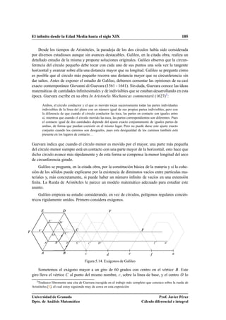 El inﬁnito desde la Edad Media hasta el siglo XIX                                                                185


    Desde los tiempos de Aristóteles, la paradoja de los dos círculos había sido considerada
por diversos estudiosos aunque sin avances destacables. Galileo, en la citada obra, realiza un
detallado estudio de la misma y propone soluciones originales. Galileo observa que la circun-
ferencia del círculo pequeño debe tocar con cada uno de sus puntos una sola vez la tangente
horizontal y avanzar sobre ella una distancia mayor que su longitud. Galileo se pregunta cómo
es posible que el círculo más pequeño recorra una distancia mayor que su circunferencia sin
dar saltos. Antes de exponer el estudio de Galileo, debemos comentar las opiniones de su casi
exacto contemporáneo Giovanni di Guevara (1561 - 1641). Sin duda, Guevara conoce las ideas
matemáticas de cantidades inﬁnitesimales y de indivisibles que se estaban desarrollando en esta
época. Guevara escribe en su obra In Aristotelis Mechanicas commentarii (1627)3 :

          Ambos, el círculo conductor y el que es movido tocan sucesivamente todas las partes individuales
          indivisibles de la línea del plano con un número igual de sus propias partes indivisibles, pero con
          la diferencia de que cuando el círculo conductor las toca, las partes en contacto son iguales entre
          sí, mientras que cuando el círculo movido las toca, las partes correspondientes son diferentes. Pues
          el contacto igual de dos cantidades depende del ajuste exacto conjuntamente de iguales partes de
          ambas, de forma que puedan coexistir en el mismo lugar. Pero no puede darse este ajuste exacto
          conjunto cuando los caminos son desiguales, pues esta desigualdad de los caminos también está
          presente en los lugares de contacto. . .

Guevara indica que cuando el círculo menor es movido por el mayor, una parte más pequeña
del círculo menor siempre está en contacto con una parte mayor de la horizontal, esto hace que
dicho círculo avance más rápidamente y de esta forma se compensa la menor longitud del arco
de circunferencia girado.
     Galileo se pregunta, en la citada obra, por la constitución básica de la materia y si la cohe-
sión de los sólidos puede explicarse por la existencia de diminutos vacíos entre partículas ma-
teriales y, más concretamente, si puede haber un número inﬁnito de vacíos en una extensión
ﬁnita. La Rueda de Aristóteles le parece un modelo matemático adecuado para estudiar este
asunto.
    Galileo empieza su estudio considerando, en vez de círculos, polígonos regulares concén-
tricos rígidamente unidos. Primero considera exágonos.



                 ¼
                             ¼




      ¼

                                 ¼

                     Ç

             ¼           ¼           ¼   ¼
                                                 
   ¼   ¼                                   ¼       ¼




                                             
                                             Figura 5.14. Exágonos de Galileo

    Sometemos el exágono mayor a un giro de 60 grados con centro en el vértice . Este
giro lleva el vértice al punto del mismo nombre, 
 , sobre la línea de base, y el centro Ç lo
   3 Traduzco  libremente una cita de Guevara recogida en el trabajo más completo que conozco sobre la rueda de
Aristóteles [4], el cual estoy siguiendo muy de cerca en esta exposición


Universidad de Granada                                                                        Prof. Javier Pérez
Dpto. de Análisis Matemático                                                       Cálculo diferencial e integral
 