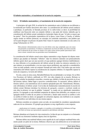 El inﬁnito matemático y el nacimiento de la teoría de conjuntos                                                    188


5.4.3. El inﬁnito matemático y el nacimiento de la teoría de conjuntos

    A principios del siglo XIX, la actitud de los matemáticos ante el inﬁnito no era diferente a
la mantenida por Galileo doscientos años antes. La consideración del inﬁnito actual conducía
a paradojas; en particular, la llamada paradoja de la reﬂexividad, es decir, la posibilidad de
establecer una biyección entre un conjunto inﬁnito y una parte del mismo, indicaba que la
consideración del inﬁnito actual contradecía el principio lógico de que “el todo es mayor que
las partes”. Para los principales matemáticos de la época, como Gauss y Cauchy, el inﬁnito
seguía siendo un inﬁnito potencial, un concepto sin contenido matemático, una palabra que
servía para designar un proceso sin punto ﬁnal. Gauss lo expresó claramente en una carta a su
amigo Schumacher en 1831:

      Debo protestar vehementemente contra el uso del inﬁnito como algo completado, pues esto nunca
      está permitido en matemáticas. El inﬁnito es simplemente una forma de hablar; una forma resumida
      para la aﬁrmación de que existen los límites a los cuales ciertas razones pueden aproximarse tanto
      como se desee, mientras otras son permitidas crecer ilimitadamente.


La consideración del inﬁnito actual como objeto matemático exige disponer de objetos mate-
máticos que puedan ser llamados “inﬁnitos”. Que los números naturales son potencialmente
inﬁnitos quiere decir que son una sucesión a la que podemos agregar términos indeﬁnidamen-
te, muy diferente es la consideración del inﬁnito actual de todos los números naturales (a lo
que estamos ya acostumbrados y no nos causa mayor problema), que equivale a considerarlos
como un todo acabado, como un conjunto formado por todos ellos. Esto indica que una teoría
matemática del inﬁnito supone la consideración de conjuntos inﬁnitos. Es imposible separar la
teoría de conjuntos y la teoría del inﬁnito.
    En esto, como en otras cosas, Bernahrd Bolzano fue un adelantado a su tiempo. En su libro
Las Paradojas del Inﬁnito, publicado en 1851, tres años después de su muerte, Bolzano se
propone estudiar las paradojas conocidas y mostrar que, debido a la falta de precisión en el uso
del término inﬁnito, daban lugar a aparentes contradicciones. Es necesario, aﬁrma, deﬁnir el
término inﬁnito y las matemáticas son el contexto apropiado para ello. Naturalmente, Bolzano,
está reﬁriéndose al inﬁnito actual. Con la idea de fundamentar matemáticamente la noción de
inﬁnito actual, Bolzano introduce los términos de agregado, conjunto y multitud, siendo en
esta obra la primera vez que la palabra “conjunto” es usada con un signiﬁcado matemático
preciso. Un agregado es una totalidad compuesta de objetos bien deﬁnidos; un conjunto es un
agregado donde el orden de sus partes es irrelevante y donde nada esencial se cambia si solo
se cambia el orden (es decir, un agregado sin estructura alguna); una multitud es un conjunto
cuyos miembros son individuos de una misma especie.
   Bolzano considera un conjunto como un todo, sin necesidad de considerar separadamente
cada uno de sus elementos. El ejemplo que propone es muy signiﬁcativo a este respecto:

      . . . puedo pensar en el conjunto, o agregado, o si se preﬁere, en la totalidad de los habitantes de Praga
      o de Pekín sin formar una representación separada de cada habitante individual.


Bolzano abandona así el punto de vista constructivo, la idea de que un conjunto se va formando
a partir de sus elementos mediante alguna clase de algoritmo.
   Bolzano deﬁne una multitud inﬁnita como aquella de la cual cualquier multitud ﬁnita sola-
mente puede ser parte de la misma. Debemos observar que esta deﬁnición no es la tradicional

Universidad de Granada                                                                        Prof. Javier Pérez
Dpto. de Análisis Matemático                                                       Cálculo diferencial e integral
 
