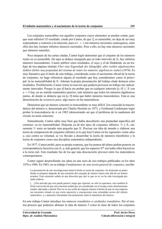 El inﬁnito matemático y el nacimiento de la teoría de conjuntos                                                 191


    Los conjuntos numerables son aquellos conjuntos cuyos elementos se pueden contar ¡aun-
que sean inﬁnitos! El resultado, citado por Cantor, de que É es numerable, no deja de ser muy
sorprendente y contrario a la intuición, pues si Ö × son números racionales cualesquiera, entre
ellos dos hay siempre inﬁnitos números racionales. Pese a ello, no hay más números racionales
que números naturales.
    Poco después de las cartas citadas, Cantor logró demostrar que el conjunto de los números
reales no es numerable. De aquí se deduce enseguida que en todo intervalo de Ê, hay inﬁnitos
números trascendentes. Cantor publicó estos resultados, el suyo y el de Dedekind, en un tra-
bajo de tres páginas titulado Uber eine Eigenshaft des Inbegriffes aller reellen algebraischen
Zahlen (Sobre una propiedad del sistema de todos los números algebraicos reales) (1874). Es
muy llamativo que el título de este trabajo, considerado como el nacimiento oﬁcial de la teoría
de conjuntos, no haga referencia alguna al resultado que hoy consideramos como el princi-
pal: la no numerabilidad de Ê. Además la propia presentación del trabajo elude destacar estos
resultados. Posiblemente, Cantor temía la reacción que pudiera provocar un trabajo tan radical-
mente innovador. Porque lo que él hacía era probar que en cualquier intervalo           Ê con
        hay, en un sentido matemático preciso, más números que todos los números algebraicos
juntos, de donde se deducía que en         tenía que haber números trascendentes. Esta es una
demostración de existencia pura, algo nuevo en las matemáticas.
    Demostrar que un número concreto es trascendente es muy difícil. Era conocida la trascen-
dencia del número e, demostrada por Charles Hermite en 1873, y Ferdinand Lindemann logró
probar la trascendencia de en 1882 (demostrando así que el problema de la cuadratura del
círculo no tenía solución).
    Naturalmente, Cantor sabía muy bien que había descubierto una propiedad especíﬁca del
continuo: su no numerabilidad. Disponía ya de dos tipos de conjuntos inﬁnitos: Æ y Ê, cla-
ramente Æ tenía un tamaño más pequeño que Ê. Precisar esa idea de tamaño y elaborar una
teoría de comparación de conjuntos inﬁnitos es lo que hizo Cantor en los siguientes veinte años
y, casi contra su voluntad, se vio llevado a desarrollar la teoría de números transﬁnitos y la
teoría de conjuntos como una disciplina matemática independiente.
    En 1877, Cantor probó, para su propia sorpresa, que los puntos del plano podían ponerse en
correspondencia biyectiva con Ê, y, más general, que los espacios ÊÒ son todos ellos biyectivos
a la recta real. Este resultado fue de los que más desconcierto provocó entre los matemáticos
contemporáneos.
   Cantor siguió desarrollando sus ideas en una serie de seis trabajos publicados en los años
1878 a 1884. En 1883, en su trabajo Fundamentos de una teoría general de conjuntos, escribe:
      La presentación de mis investigaciones hasta la fecha en teoría de conjuntos, ha alcanzado un punto
      donde su progreso depende de una extensión del concepto de número entero más allá de sus límites
      actuales. Esta extensión señala en una dirección que, por lo que yo sé, no ha sido investigada por
      nadie todavía.
      [. . . ] Por atrevido que esto pueda parecer, tengo que expresar, no sólo la esperanza, sino también la
      ﬁrme convicción de que esta extensión tendrá que ser considerada con el tiempo como absolutamente
      simple, adecuada y natural. Pero no se me oculta de ninguna manera el hecho de que en esta empresa
      me encuentro situado en una cierta oposición a concepciones muy extendidas acerca del inﬁnito
      matemático, y a opiniones formuladas frecuentemente sobre la naturaleza del número.

En este trabajo Cantor introduce los números transﬁnitos o cardinales transﬁnitos. Por el mis-
mo proceso que podemos abstraer la idea de número como la clase de todos los conjuntos

Universidad de Granada                                                                      Prof. Javier Pérez
Dpto. de Análisis Matemático                                                     Cálculo diferencial e integral
 