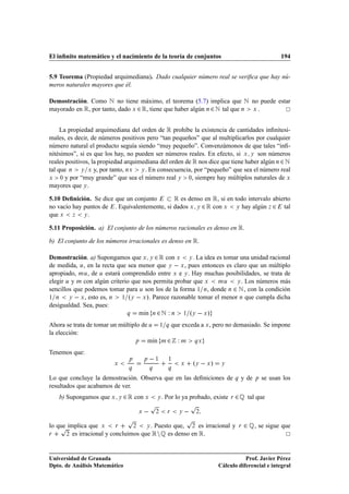 El inﬁnito matemático y el nacimiento de la teoría de conjuntos                                                     194


5.9 Teorema (Propiedad arquimediana). Dado cualquier número real se veriﬁca que hay nú-
meros naturales mayores que él.

Demostración. Como Æ no tiene máximo, el teorema (5.7) implica que Æ no puede estar
mayorado en Ê, por tanto, dado Ü ¾ Ê, tiene que haber algún Ò ¾ Æ tal que Ò Ü .


     La propiedad arquimediana del orden de Ê prohíbe la existencia de cantidades inﬁnitesi-
males, es decir, de números positivos pero “tan pequeños” que al multiplicarlos por cualquier
número natural el producto seguía siendo “muy pequeño”. Convenzámonos de que tales “inﬁ-
nitésimos”, si es que los hay, no pueden ser números reales. En efecto, si Ü Ý son números
reales positivos, la propiedad arquimediana del orden de Ê nos dice que tiene haber algún Ò ¾ Æ
tal que Ò Ý Ü y, por tanto, ÒÜ Ý . En consecuencia, por “pequeño” que sea el número real
Ü    ¼ y por “muy grande” que sea el número real Ý     ¼, siempre hay múltiplos naturales de Ü

mayores que Ý .

5.10 Deﬁnición. Se dice que un conjunto       Ê es denso en Ê, si en todo intervalo abierto
no vacío hay puntos de . Equivalentemente, si dados Ü Ý ¾ Ê con Ü Ý hay algún Þ ¾ tal
que Ü Þ Ý .

5.11 Proposición. a) El conjunto de los números racionales es denso en Ê.

b) El conjunto de los números irracionales es denso en Ê.

Demostración. a) Supongamos que Ü Ý ¾ Ê con Ü Ý . La idea es tomar una unidad racional
de medida, Ù, en la recta que sea menor que Ý   Ü , pues entonces es claro que un múltiplo
apropiado, ÑÙ, de Ù estará comprendido entre Ü e Ý . Hay muchas posibilidades, se trata de
elegir Ù y Ñ con algún criterio que nos permita probar que Ü    ÑÙ     Ý . Los números más

sencillos que podemos tomar para Ù son los de la forma ½ Ò, donde Ò ¾ Æ , con la condición
½ Ò     Ý   Ü , esto es, Ò  ½ ºÝ   Ü ». Parece razonable tomar el menor Ò que cumpla dicha

desigualdad. Sea, pues:
                              Õ   mÃn Ò ¾ Æ Ï Ò ½ ºÝ   Ü »
                                    ı
Ahora se trata de tomar un múltiplo de Ù               ½ Õ     que exceda a Ü , pero no demasiado. Se impone
la elección:
                                 Ô    mÃnı             Ñ   ¾ Ï    Ñ      ÕÜ


Tenemos que:
                         Ü
                                  Ô        Ô       ½       ½
                                                                  Ü      ºÝ   Ü »    Ý
                                   Õ           Õ           Õ

Lo que concluye la demostración. Observa que en las deﬁniciones de                           Õ   y de    Ô   se usan los
resultados que acabamos de ver.
   b) Supongamos que Ü       Ý   ¾ Ê con   Ü       Ý   . Por lo ya probado, existe       Ö   ¾ É tal que
                                               Ô                      Ô
                                       Ü           ¾       Ö     Ý        ¾

                                  Ô                                  Ô
    Ô
lo que implica que Ü      Ö     ¾    Ý . Puesto que,  ¾ es irracional y                          Ö   ¾ É, se sigue que
Ö     ¾ es irracional y concluimos que Ê Ò É es denso en Ê.




Universidad de Granada                                                                         Prof. Javier Pérez
Dpto. de Análisis Matemático                                                        Cálculo diferencial e integral
 