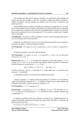 El inﬁnito matemático y el nacimiento de la teoría de conjuntos                                             195


    Este resultado nos dice que los números racionales y los irracionales están repartidos de
manera que entre dos racionales o entre dos irracionales siempre hay inﬁnitos racionales e
inﬁnitos irracionales. Son dos conjuntos muy grandes, pero uno de ellos es muchísimo más
grande que el otro.
    Hemos deﬁnido antes un conjunto numerable como aquél que es equipotente a Æ ; es conve-
niente incluir también entre los conjuntos numerables a los conjuntos ﬁnitos pues los elementos
de un conjunto ﬁnito se pueden contar. Estas dos posibilidades pueden resumirse en el hecho de
que exista una aplicación inyectiva del conjunto en Æ . Por convenio, se admite que el conjunto
vacío es numerable.
5.12 Deﬁnición. Un conjunto se llama numerable si es vacío o si existe una aplicación inyectiva
de él en el conjunto de los enteros positivos.

   Realmente esta deﬁnición lo que nos da es cierta libertad para probar que un conjunto es
numerable; de hecho, se veriﬁca el siguiente resultado.
5.13 Proposición. Un conjunto no vacío es numerable si, y sólo si, es ﬁnito o es equipotente a
Æ.
      El siguiente resultado es muy útil y fácil de entender.
5.14 Proposición. Un conjunto no vacío                           es numerable si, y sólo si, hay una aplicación
sobreyectiva de Æ sobre .

Demostración. Sea     ÏÆ          una aplicación sobreyectiva. Para cada elemento ¾ el
conjunto Ò ¾ Æ Ï ºÒ»       no es vacío por lo que podemos deﬁnir, haciendo uso del principio
de buena ordenación, una aplicación Ï         Æ por:
                               º »     mÃn
                                        ı    Ò   ¾Æ Ï      ºÒ»             para todo   ¾
Con ello se tiene que º º »»                     para todo        ¾    lo que implica que    es inyectiva y por
tanto que    es numerable.
      La aﬁrmación recíproca es consecuencia de la proposición anterior.


    Aunque el conjunto Æ ¢ Æ parece mucho más grande que Æ ; de hecho no es así. Podemos
contar con facilidad los elementos de Æ ¢ Æ siguiendo el camino que se sugiere (habría que
prolongarlo hacia arriba y hacia la derecha) en la ﬁgura (5.17).
5.15 Proposición.          Æ ¢ Æ es equipotente a Æ .
Demostración. 4 La aplicación ³ Ï Æ ¢ Æ Æ dada por ³ºÔ Õ » ¾Ô ¿Õ para todo ºÔ Õ » ¾
Æ ¢ Æ , es inyectiva. En consecuencia Æ ¢ Æ es numerable y como es inﬁnito concluimos que
es equipotente a Æ .


    El siguiente resultado nos dice que si hacemos la unión de una “cantidad numerable” de
conjuntos numerables obtenemos un conjunto que sigue siendo numerable. El enunciado del
teorema precisa estas ideas.
     4 En   el ejercicio (173) se deﬁne una biyección de   Æ ¢ Æ sobre Æ
Universidad de Granada                                                                        Prof. Javier Pérez
Dpto. de Análisis Matemático                                                       Cálculo diferencial e integral
 
