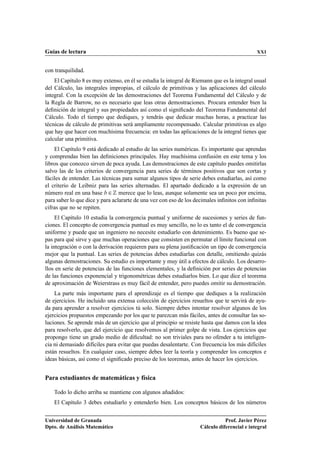 Guías de lectura                                                                             XXI


con tranquilidad.
    El Capítulo 8 es muy extenso, en él se estudia la integral de Riemann que es la integral usual
del Cálculo, las integrales impropias, el cálculo de primitivas y las aplicaciones del cálculo
integral. Con la excepción de las demostraciones del Teorema Fundamental del Cálculo y de
la Regla de Barrow, no es necesario que leas otras demostraciones. Procura entender bien la
deﬁnición de integral y sus propiedades así como el signiﬁcado del Teorema Fundamental del
Cálculo. Todo el tiempo que dediques, y tendrás que dedicar muchas horas, a practicar las
técnicas de cálculo de primitivas será ampliamente recompensado. Calcular primitivas es algo
que hay que hacer con muchísima frecuencia: en todas las aplicaciones de la integral tienes que
calcular una primitiva.
    El Capítulo 9 está dedicado al estudio de las series numéricas. Es importante que aprendas
y comprendas bien las deﬁniciones principales. Hay muchísima confusión en este tema y los
libros que conozco sirven de poca ayuda. Las demostraciones de este capítulo puedes omitirlas
salvo las de los criterios de convergencia para series de términos positivos que son cortas y
fáciles de entender. Las técnicas para sumar algunos tipos de serie debes estudiarlas, así como
el criterio de Leibniz para las series alternadas. El apartado dedicado a la expresión de un
número real en una base ¾ merece que lo leas, aunque solamente sea un poco por encima,
para saber lo que dice y para aclararte de una vez con eso de los decimales inﬁnitos con inﬁnitas
cifras que no se repiten.
     El Capítulo 10 estudia la convergencia puntual y uniforme de sucesiones y series de fun-
ciones. El concepto de convergencia puntual es muy sencillo, no lo es tanto el de convergencia
uniforme y puede que un ingeniero no necesite estudiarlo con detenimiento. Es bueno que se-
pas para qué sirve y que muchas operaciones que consisten en permutar el límite funcional con
la integración o con la derivación requieren para su plena justiﬁcación un tipo de convergencia
mejor que la puntual. Las series de potencias debes estudiarlas con detalle, omitiendo quizás
algunas demostraciones. Su estudio es importante y muy útil a efectos de cálculo. Los desarro-
llos en serie de potencias de las funciones elementales, y la deﬁnición por series de potencias
de las funciones exponencial y trigonométricas debes estudiarlos bien. Lo que dice el teorema
de aproximación de Weierstrass es muy fácil de entender, pero puedes omitir su demostración.
    La parte más importante para el aprendizaje es el tiempo que dediques a la realización
de ejercicios. He incluido una extensa colección de ejercicios resueltos que te servirá de ayu-
da para aprender a resolver ejercicios tú solo. Siempre debes intentar resolver algunos de los
ejercicios propuestos empezando por los que te parezcan más fáciles, antes de consultar las so-
luciones. Se aprende más de un ejercicio que al principio se resiste hasta que damos con la idea
para resolverlo, que del ejercicio que resolvemos al primer golpe de vista. Los ejercicios que
propongo tiene un grado medio de diﬁcultad: no son triviales para no ofender a tu inteligen-
cia ni demasiado difíciles para evitar que puedas desalentarte. Con frecuencia los más difíciles
están resueltos. En cualquier caso, siempre debes leer la teoría y comprender los conceptos e
ideas básicas, así como el signiﬁcado preciso de los teoremas, antes de hacer los ejercicios.


Para estudiantes de matemáticas y física

    Todo lo dicho arriba se mantiene con algunos añadidos:
    El Capítulo 3 debes estudiarlo y entenderlo bien. Los conceptos básicos de los números


Universidad de Granada                                                         Prof. Javier Pérez
Dpto. de Análisis Matemático                                        Cálculo diferencial e integral
 
