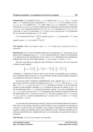 El inﬁnito matemático y el nacimiento de la teoría de conjuntos                                 198


Demostración. i) Las hipótesis Ø ÁÒ ½ ÁÒ , implican que Ò                 Ò ½     Ò ½      Ò para

todo Ò ¾ Æ . Deducimos que las aplicaciones Ò            Ò  y Ò       Ò , son crecientes, esto es,
  Ò    Ñ    Ñ       Ò siempre que Ò     Ñ. Ahora, dados Ô Õ ¾ Æ y poniendo               Ã
                                                                                      max Ô Õ ,
tenemos que Ô                 Õ . Hemos obtenido así que cualesquiera sean los números naturales
Ô Õ es    Ô    Õ . Luego todo elemento de          Ò ÏÒ ¾ Æ    es mayorante de         Ò ÏÒ ¾ Æ

y por tanto « sup          Ò para todo Ò ¾ Æ . Lo cual, a su vez, nos dice que « es un minorante

de     y por tanto concluimos que « ¬ Ãnf .   ı
    ii) Es consecuencia de que Ü   ¾    ÁÒ   equivale a que   Ò   Ü     Ò   para todo Ò ¾ Æ , lo que
                                    Ò¾Æ
equivale a que «    Ü   ¬ , es decir Ü ¾ « ¬ .


5.19 Teorema. Dados dos números reales                  se veriﬁca que el intervalo           no es
numerable.

Demostración. Si         fuera numerable tendría que ser equipotente a Æ . Veamos que esto no
puede ocurrir. Supongamos que ³ Ï Æ           es una biyección de Æ sobre       . En particular
³ es sobreyectiva por lo que deberá ser         ³ºÒ» Ï Ò ¾ Æ . Obtendremos una contradicción
probando que tiene que existir algún elemento Þ ¾         tal que Þ ¾ ³ºÒ» Ï Ò ¾ Æ .
    Para ello se procede de la siguiente forma. Dividimos el intervalo            en tres intervalos
cerrados de igual longitud:

                                                                         
                           ¿                  ¿          ¿                  ¿


y llamamos Á½ al primero de ellos (es decir el que está más a la izquierda) que no contiene a
³º½». Dividamos ahora el intervalo Á½ en tres intervalos cerrados de igual longitud y llamemos
Á¾ al primero de ellos que no contiene a ³º¾».


    Este proceso puede “continuarse indeﬁnidamente” pues, supuesto que Ò ¾ Æ Ò ¾, y
que tenemos intervalos cerrados de longitud positiva Á ½              Ò tales que Á    ½     Á

para ½        Ò   ½, y ³º » ¾ Á para ½          Ò, dividimos el intervalo ÁÒ en tres intervalos

cerrados de igual longitud y llamamos ÁÒ ½ al primero de ellos que no contiene a ³ºÒ ½».
De esta forma para cada Ò ¾ Æ tenemos un intervalo cerrado ÁÒ no vacío veriﬁcándose que
ÁÒ ½    ÁÒ y ³ºÒ» ¾ ÁÒ para todo Ò ¾ Æ . El principio de los intervalos encajados nos dice que

hay algún número real Þ que está en todos los ÁÒ . Por tanto, cualquiera sea Ò ¾ Æ , por ser
Þ ¾ ÁÒ y ³ºÒ» ¾ ÁÒ , se tiene necesariamente que Þ     ³ºÒ», esto es, Þ ¾ ³ºÒ» Ï Ò ¾ Æ pero,
evidentemente, Þ ¾       .


    ¿Te recuerda algo la demostración anterior? ¿Quizás a la divisibilidad inﬁnita del continuo?
Pues claro, lo que estamos haciendo es dividir inﬁnitas veces un segmento (el prototipo de
continuo). Lo que nos dice este resultado es que, aunque lo dividamos en un inﬁnito actual
de partes, siempre nos quedarán puntos que no habremos tocado. Aristóteles aﬁrmaba que un
continuo puede dividirse en cualquier parte pero no en todas partes: hay que darle la razón en
este punto.

5.20 Teorema.   Ê y Ê Ò É son conjuntos no numerables.
Universidad de Granada                                                           Prof. Javier Pérez
Dpto. de Análisis Matemático                                          Cálculo diferencial e integral
 
