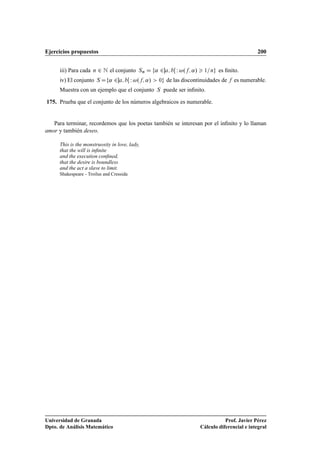 Ejercicios propuestos                                                                              200


      iii) Para cada   Ò   ¾ Æ el conjunto  ËÒ        «¾       Ï   º «»    ½ Ò    es ﬁnito.
      iv) El conjunto      Ë   «¾       Ï º      «»   ¼    de las discontinuidades de    es numerable.
      Muestra con un ejemplo que el conjunto          Ë   puede ser inﬁnito.

175. Prueba que el conjunto de los números algebraicos es numerable.


   Para terminar, recordemos que los poetas también se interesan por el inﬁnito y lo llaman
amor y también deseo.

      This is the monstruosity in love, lady,
      that the will is inﬁnite
      and the execution conﬁned,
      that the desire is boundless
      and the act a slave to limit.
      Shakespeare - Troilus and Cressida




Universidad de Granada                                                               Prof. Javier Pérez
Dpto. de Análisis Matemático                                              Cálculo diferencial e integral
 