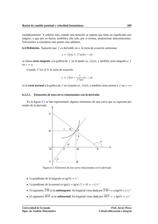 Razón de cambio puntual y velocidad instantánea                                                                  205


cuidadosamente. Y todavía más, cuando una notación se supone que tiene un signiﬁcado casi
mágico, y que por su fuerza simbólica ella sola, por sí misma, proporciona demostraciones.
Volveremos a considerar este asunto más adelante.

6.4 Deﬁnición. Supuesto que        es derivable en , la recta de ecuación cartesiana:

                                    Ý       º »              ¼ º »ºÜ   »

se llama recta tangente a la gráﬁca de        en el punto º              º »», y también recta tangente a
en Ü     .
    Cuando    ¼º »   ¼   , la recta de ecuación:

                                            º »              ¼ º » ºÜ   »
                                                             ½
                                    Ý



es la recta normal a la gráﬁca de       en el punto º             º »», y también recta normal a         en Ü


6.2.2.1.   Elementos de una curva relacionados con la derivada

   En la ﬁgura 6.2 se han representado algunos elementos de una curva que se expresan por
medio de la derivada.

                         Í




                                        Ü
                      À                                 È


                                                    Ý
                                                                                       «

                         Ç              Ì           Å                        Æ



                         Î                          É

                 Figura 6.2. Elementos de una curva relacionados con la derivada



      La pendiente de la tangente es tgº »         Ý
                                                        ¼.

      La pendiente de la normal es tgº«»          tgº         ¾      »      ½ Ý
                                                                                  ¼.

      El segmento Ì Å es la subtangente. Su longitud viene dada por Ì Å                      Ý   cotgº »     Ý   Ý
                                                                                                                     ¼.

      El segmento Å Æ es la subnormal. Su longitud viene dada por Å Æ                            Ý   tgº »   ÝÝ
                                                                                                                  ¼.


Universidad de Granada                                                                       Prof. Javier Pérez
Dpto. de Análisis Matemático                                                      Cálculo diferencial e integral
 