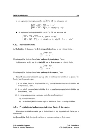 Derivadas laterales                                                                                                 206


      Los segmentos interceptados en los ejes Ç                  yÇ     por la tangente son
                               ´
                                 ÇÌ      ÇÅ         ÌÅ       Ü       Ý Ý
                                                                           ¼
                                 ÇÎ      ÈÅ         ÈÉ       Ý    Ü   tgº »        Ý       ÜÝ
                                                                                                ¼

      Los segmentos interceptados en los ejes Ç                  yÇ     por la normal son
                  ´
                    ÇÆ      ÇÅ     ÅÆ        Ü      Ý  tgº »      Ü     ÝÝ
                                                                               ¼
                    ÇÍ     ÇÀ      ÀÍ       Ý       Ü tgº »      Ý     Ü   tgº     ¾         »      Ý   Ü   Ý
                                                                                                                ¼


6.2.3. Derivadas laterales

6.5 Deﬁnición. Se dice que            es derivable por la izquierda en                  si existe el límite:

                                                      ºÜ »   º »
                                            lÃm
                                             ı
                                            Ü
                                            Ü
                                                         Ü    
El valor de dicho límite se llama la derivada por la izquierda de                          en .
    Análogamente se dice que            es derivable por la derecha en                     si existe el límite:

                                                      ºÜ »   º »
                                            lÃm
                                             ı
                                            Ü
                                            Ü
                                                         Ü    
El valor de dicho límite se llama la derivada por la derecha de                         en .

    Teniendo en cuenta la relación que hay entre el límite de una función en un punto y los
límites laterales, es claro que:

   i) Si        Ã
              max Á , entonces la derivabilidad de               en    es lo mismo que la derivabilidad por
      la izquierda de en .

  ii) Si      mÃn Á , entonces la derivabilidad de
               ı                                                 en    es lo mismo que la derivabilidad por
      la derecha de en .

  iii) Si        no es un extremo de Á , entonces equivalen las aﬁrmaciones:

            a)      es derivable en .
            b) Las derivadas por la izquierda y por la derecha de                  en       existen y coinciden.


6.2.4. Propiedades de las funciones derivables. Reglas de derivación

   El siguiente resultado nos dice que la derivabilidad es una propiedad más fuerte que la
continuidad.

6.6 Proposición. Toda función derivable en un punto es continua en dicho punto.



Universidad de Granada                                                                            Prof. Javier Pérez
Dpto. de Análisis Matemático                                                           Cálculo diferencial e integral
 