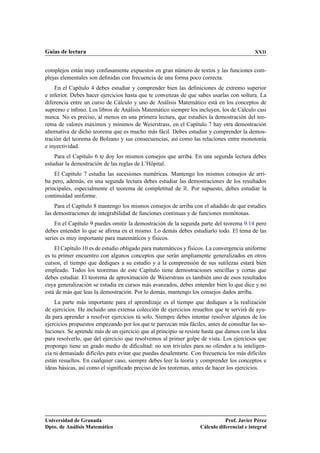 Guías de lectura                                                                           XXII


complejos están muy confusamente expuestos en gran número de textos y las funciones com-
plejas elementales son deﬁnidas con frecuencia de una forma poco correcta.
    En el Capítulo 4 debes estudiar y comprender bien las deﬁniciones de extremo superior
e inferior. Debes hacer ejercicios hasta que te convenzas de que sabes usarlas con soltura. La
diferencia entre un curso de Cálculo y uno de Análisis Matemático está en los conceptos de
supremo e ínﬁmo. Los libros de Análisis Matemático siempre los incluyen, los de Cálculo casi
nunca. No es preciso, al menos en una primera lectura, que estudies la demostración del teo-
rema de valores máximos y mínimos de Weierstrass, en el Capítulo 7 hay otra demostración
alternativa de dicho teorema que es mucho más fácil. Debes estudiar y comprender la demos-
tración del teorema de Bolzano y sus consecuencias, así como las relaciones entre monotonía
e inyectividad.
    Para el Capítulo 6 te doy los mismos consejos que arriba. En una segunda lectura debes
estudiar la demostración de las reglas de L’Hôpital.
    El Capítulo 7 estudia las sucesiones numéricas. Mantengo los mismos consejos de arri-
ba pero, además, en una segunda lectura debes estudiar las demostraciones de los resultados
principales, especialmente el teorema de completitud de Ê. Por supuesto, debes estudiar la
continuidad uniforme.
    Para el Capítulo 8 mantengo los mismos consejos de arriba con el añadido de que estudies
las demostraciones de integrabilidad de funciones continuas y de funciones monótonas.
    En el Capítulo 9 puedes omitir la demostración de la segunda parte del teorema 9.14 pero
debes entender lo que se aﬁrma en el mismo. Lo demás debes estudiarlo todo. El tema de las
series es muy importante para matemáticos y físicos.
    El Capítulo 10 es de estudio obligado para matemáticos y físicos. La convergencia uniforme
es tu primer encuentro con algunos conceptos que serán ampliamente generalizados en otros
cursos, el tiempo que dediques a su estudio y a la comprensión de sus sutilezas estará bien
empleado. Todos los teoremas de este Capítulo tiene demostraciones sencillas y cortas que
debes estudiar. El teorema de aproximación de Weierstrass es también uno de esos resultados
cuya generalización se estudia en cursos más avanzados, debes entender bien lo que dice y no
está de más que leas la demostración. Por lo demás, mantengo los consejos dados arriba.
    La parte más importante para el aprendizaje es el tiempo que dediques a la realización
de ejercicios. He incluido una extensa colección de ejercicios resueltos que te servirá de ayu-
da para aprender a resolver ejercicios tú solo. Siempre debes intentar resolver algunos de los
ejercicios propuestos empezando por los que te parezcan más fáciles, antes de consultar las so-
luciones. Se aprende más de un ejercicio que al principio se resiste hasta que damos con la idea
para resolverlo, que del ejercicio que resolvemos al primer golpe de vista. Los ejercicios que
propongo tiene un grado medio de diﬁcultad: no son triviales para no ofender a tu inteligen-
cia ni demasiado difíciles para evitar que puedas desalentarte. Con frecuencia los más difíciles
están resueltos. En cualquier caso, siempre debes leer la teoría y comprender los conceptos e
ideas básicas, así como el signiﬁcado preciso de los teoremas, antes de hacer los ejercicios.




Universidad de Granada                                                        Prof. Javier Pérez
Dpto. de Análisis Matemático                                       Cálculo diferencial e integral
 