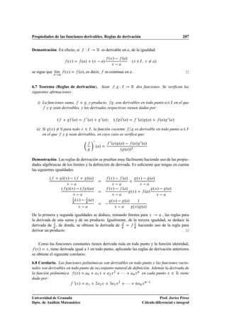 Propiedades de las funciones derivables. Reglas de derivación                                                                                            207


Demostración. En efecto, si                        Ï   Á          Ê es derivable en                   , de la igualdad:

                             ºÜ »              º »         ºÜ       » º »  º »
                                                                             
                                                                                Ü

                                                                                 Ü
                                                                                                          ºÜ ¾ Á          Ü         »

se sigue que lÃm
              ı            ºÜ »           º », es decir,                   es continua en .
              Ü




6.7 Teorema (Reglas de derivación). Sean                                                    Ï   Á         Ê    dos funciones. Se veriﬁcan las
siguientes aﬁrmaciones:

   i) La funciones suma,       , y producto,   , son derivables en todo punto                                                               ¾   Á   en el que
        y sean derivables, y las derivadas respectivas vienen dadas por:

                  º             »¼ º »              ¼º »                ¼º »Á       º        »¼ º »              ¼º » º »               º » ¼º »
  ii) Si ºÜ »         ¼   para todo Ü ¾ Á , la función cociente    es derivable en todo punto                                                            ¾   Á

      en el que           y sean derivables, en cuyo caso se veriﬁca que:
                                                              ¼                 ¼ º » º »   º » ¼º »
                                                                  º »
                                                                                       º º »»             ¾




Demostración. Las reglas de derivación se prueban muy fácilmente haciendo uso de las propie-
dades algebraicas de los límites y la deﬁnición de derivada. Es suﬁciente que tengas en cuenta
las siguientes igualdades:

          º           »ºÜ »   º                        »º »                     ºÜ »   º »                       ºÜ »   º »
                            Ü                                                    Ü                                 Ü    
                      º      »ºÜ »   º                 »º »                     ºÜ »   º »                                         ºÜ »   º »
                                                                                                          ºÜ »            º »
                                  Ü                                              Ü                                                  Ü    
                                  ½
                                       ºÜ »   ½ º »                              ºÜ     »           º »
                                         Ü                                           Ü    
                                                                                                                 ½

                                                                                                              ºÜ » º »
De la primera y segunda igualdades se deduce, tomando límites para Ü       , las reglas para
la derivada de una suma y de un producto. Igualmente, de la tercera igualdad, se deduce la
derivada de ½ , de donde, se obtiene la derivada de       ½
                                                            haciendo uso de la regla para
derivar un producto.


    Como las funciones constantes tienen derivada nula en todo punto y la función identidad,
  ºÜ » Ü , tiene derivada igual a 1 en todo punto, aplicando las reglas de derivación anteriores
se obtiene el siguiente corolario.

6.8 Corolario. Las funciones polinómicas son derivables en todo punto y las funciones racio-
nales son derivables en todo punto de su conjunto natural de deﬁnición. Además la derivada de
la función polinómica ºÜ »       ¼     ½Ü     ¾Ü
                                                 ¾
                                                     ¡ ¡ ¡ Ò Ü Ò en cada punto Ü ¾ Ê viene
dada por:
                                      ¼ ºÜ »           ½          ¾   ¾Ü        ¿ ¿Ü
                                                                                            ¾
                                                                                                    ¡¡¡        Ò     ÒÜ
                                                                                                                          Ò    ½




Universidad de Granada                                                                                                            Prof. Javier Pérez
Dpto. de Análisis Matemático                                                                                           Cálculo diferencial e integral
 