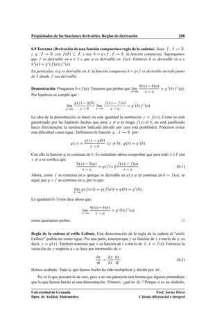 Propiedades de las funciones derivables. Reglas de derivación                                                      208


6.9 Teorema (Derivación de una función compuesta o regla de la cadena). Sean Ï Á Ê
y ÏÂ       Ê con ºÁ » Â , y sea          Æ Ï Á Ê la función compuesta. Supongamos
que es derivable en ¾ Á y que es derivable en º ». Entonces es derivable en y
  ¼º »   ¼ º º »» ¼ º ».
En particular, si es derivable en Â , la función compuesta                            Æ     es derivable en todo punto
de Á donde sea derivable.

                                                                                           ºÜ »   º »       ¼ º » ¼ º ».
Demostración. Pongamos                º ». Tenemos que probar que lÃm
                                                                   ı
                                                                                 Ü           Ü    
Por hipótesis se cumple que :

                               ºÝ »   º »                    ºÜ »   º »              ¼º » ¼º »
                     lÃm
                      ı                              lÃm
                                                      ı
                     Ý           Ý               Ü             Ü    
La idea de la demostración es hacer en esta igualdad la sustitución Ý      ºÜ ». Como no está
garantizado por las hipótesis hechas que para Ü       se tenga ºÜ »      , no está justiﬁcado
hacer directamente la sustitución indicada (dividir por cero está prohibido). Podemos evitar
esta diﬁcultad como sigue. Deﬁnamos la función ³ Ï Â      Ê por:
                                         ºÝ »   º »                                       ¼º »
                         ³ºÝ »                               ºÝ        » ³º »
                                             Ý    
Con ello la función ³ es continua en . Es inmediato ahora comprobar que para todo Ü ¾ Á con
Ü     se veriﬁca que:
                                 ºÜ »   º »                            ºÜ »   º »
                                                           ³º ºÜ »»                                               (6.1)
                                     Ü                                   Ü    
Ahora, como     es continua en (porque es derivable en ) y ³ es continua en                                     º », se
sigue que ³ Æ   es continua en , por lo que:

                           lÃm ³º ºÜ »»
                            ı                          ³º º »»         ³º »          ¼º »
                           Ü



La igualdad (6.1) nos dice ahora que:

                                             ºÜ »   º »                ¼º » ¼º »
                                     lÃm
                                      ı
                                  Ü              Ü     
como queríamos probar.


Regla de la cadena al estilo Leibniz. Una demostración de la regla de la cadena al “estilo
Leibniz” podría ser como sigue. Por una parte, tenemos que Ý es función de Ü a través de , es
decir, Ý    ºÜ ». También tenemos que Ü es función de Ø a través de , Ü      ºØ ». Entonces la
variación de Ý respecto a Ø se hace por intermedio de Ü :
                                                     dÝ       dÝ dÜ
                                                                                                                  (6.2)
                                                     dØ       dÜ dØ
Hemos acabado. Todo lo que hemos hecho ha sido multiplicar y dividir por dÜ .
   No sé lo que pensará tú de esto, pero a mí me parecería una broma que alguien pretendiera
que lo que hemos hecho es una demostración. Primero: ¿qué es dÜ ? Porque si es un símbolo,

Universidad de Granada                                                                               Prof. Javier Pérez
Dpto. de Análisis Matemático                                                              Cálculo diferencial e integral
 