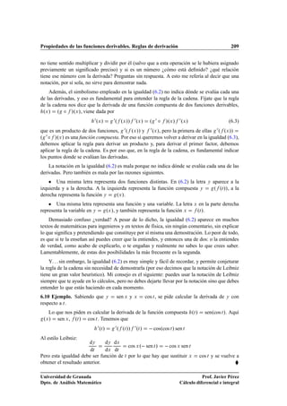 Propiedades de las funciones derivables. Reglas de derivación                                                 209


no tiene sentido multiplicar y dividir por él (salvo que a esta operación se le hubiera asignado
previamente un signiﬁcado preciso) y si es un número ¿cómo está deﬁnido? ¿qué relación
tiene ese número con la derivada? Preguntas sin respuesta. A esto me refería al decir que una
notación, por sí sola, no sirve para demostrar nada.
    Además, el simbolismo empleado en la igualdad (6.2) no indica dónde se evalúa cada una
de las derivadas, y eso es fundamental para entender la regla de la cadena. Fíjate que la regla
de la cadena nos dice que la derivada de una función compuesta de dos funciones derivables,
 ºÜ » º Æ »ºÜ », viene dada por
                          ¼ ºÜ »  ¼º ºÜ »» ¼ ºÜ » º ¼ Æ »ºÜ » ¼ ºÜ »                       (6.3)
que es un producto de dos funciones, ¼ º ºÜ »» y ¼ ºÜ », pero la primera de ellas ¼ º ºÜ »»
º ¼ Æ »ºÜ » es una función compuesta. Por eso si queremos volver a derivar en la igualdad (6.3),
debemos aplicar la regla para derivar un producto y, para derivar el primer factor, debemos
aplicar la regla de la cadena. Es por eso que, en la regla de la cadena, es fundamental indicar
los puntos donde se evalúan las derivadas.
    La notación en la igualdad (6.2) es mala porque no indica dónde se evalúa cada una de las
derivadas. Pero también es mala por las razones siguientes.
    ¯ Una misma letra representa dos funciones distintas. En (6.2) la letra                    Ý   aparece a la
izquierda y a la derecha. A la izquierda representa la función compuesta Ý                          º ºØ »», a la
derecha representa la función Ý    ºÜ ».
    ¯ Una misma letra representa una función y una variable. La letra Ü en la parte derecha
representa la variable en Ý ºÜ », y también representa la función Ü    ºØ ».
    Demasiado confuso ¿verdad? A pesar de lo dicho, la igualdad (6.2) aparece en muchos
textos de matemáticas para ingenieros y en textos de física, sin ningún comentario, sin explicar
lo que signiﬁca y pretendiendo que constituye por sí misma una demostración. Lo peor de todo,
es que si te la enseñan así puedes creer que la entiendes, y entonces una de dos: o la entiendes
de verdad, como acabo de explicarlo, o te engañas y realmente no sabes lo que crees saber.
Lamentablemente, de estas dos posibilidades la más frecuente es la segunda.
     Y. . . sin embargo, la igualdad (6.2) es muy simple y fácil de recordar, y permite conjeturar
la regla de la cadena sin necesidad de demostrarla (por eso decimos que la notación de Leibniz
tiene un gran valor heurístico). Mi consejo es el siguiente: puedes usar la notación de Leibniz
siempre que te ayude en lo cálculos, pero no debes dejarte llevar por la notación sino que debes
entender lo que estás haciendo en cada momento.
6.10 Ejemplo. Sabiendo que           Ý   sen Ü y    Ü       cos Ø , se pide calcular la derivada de       Ý   con
respecto a Ø .
   Lo que nos piden es calcular la derivada de la función compuesta ºØ »                     senºcos Ø ». Aquí
 ºÜ » sen Ü , ºØ » cos Ø . Tenemos que
                            ¼ ºØ »       ¼ º ºØ »» ¼ ºØ »      cosºcos   Ø   » sen Ø
Al estilo Leibniz:
                        dÝ     dÝ dÜ
                                         cos Ü º  sen Ø »   cos Ü sen Ø
                        dØ     dÜ dØ
Pero esta igualdad debe ser función de Ø por lo que hay que sustituir Ü                   cos Ø y se vuelve a
obtener el resultado anterior.                                                                                 §
Universidad de Granada                                                                      Prof. Javier Pérez
Dpto. de Análisis Matemático                                                     Cálculo diferencial e integral
 