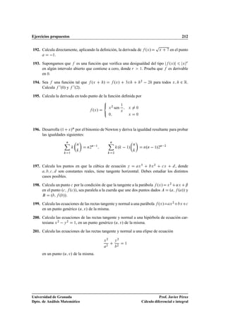 Ejercicios propuestos                                                                                                            212

                                                                                                         Ô
192. Calcula directamente, aplicando la deﬁnición, la derivada de ºÜ »                                     Ü          en el punto
          ½.
193. Supongamos que es una función que veriﬁca una desigualdad del tipo                                           ºÜ »              Ü
                                                                                                                                        Ö


     en algún intervalo abierto que contiene a cero, donde Ö ½. Prueba que                                        es derivable
     en ¼.

194. Sea una función tal que       ºÜ       »               ºÜ »        ¿Ü
                                                                                        ¾
                                                                                                 ¾    para todos          Ü     ¾ Ê.
     Calcula ¼ º¼» y ¼ º¾».

195. Calcula la derivada en todo punto de la función deﬁnida por

                                                                    ½
                                                        ¾
                                                            sen
                                     ºÜ »           Ü
                                                                    Ü
                                                                            Ü       ¼

                                                    ¼                       Ü       ¼




196. Desarrolla º½ Ü »Ò por el binomio de Newton y deriva la igualdad resultante para probar
     las igualdades siguientes:
                    Ò                               Ò
                            Ò
                                Ò¾
                                   Ò    ½
                                                                º       ½   »
                                                                                Ò
                                                                                             º
                                                                                            Ò Ò           » Ò ¾
                                                                                                         ½ ¾

                        ½                               ¾




                                                                ¿      ¾
197. Calcula los puntos en que la cúbica de ecuación Ý        Ü      Ü     
Ü       , donde
         
    son constantes reales, tiene tangente horizontal. Debes estudiar los distintos
     casos posibles.

198. Calcula un punto 
 por la condición de que la tangente a la parábola ºÜ »                                    Ü
                                                                                                                      ¾
                                                                                                                              «Ü ¬
     en el punto º
 º
 »», sea paralela a la cuerda que une dos puntos dados                                          º        º »» y
           º º »».
199. Calcula las ecuaciones de las rectas tangente y normal a una parábola ºÜ »                                       Ü
                                                                                                                          ¾
                                                                                                                                Ü       

     en un punto genérico ºÙ Ú» de la misma.

200. Calcula las ecuaciones de las rectas tangente y normal a una hipérbola de ecuación car-
     tesiana Ü ¾   Ý ¾ ½, en un punto genérico ºÙ Ú» de la misma.

201. Calcula las ecuaciones de las rectas tangente y normal a una elipse de ecuación
                                                ¾               ¾
                                            Ü               Ý
                                                                        ½
                                                ¾               ¾



      en un punto ºÙ Ú» de la misma.




Universidad de Granada                                                                             Prof. Javier Pérez
Dpto. de Análisis Matemático                                                            Cálculo diferencial e integral
 