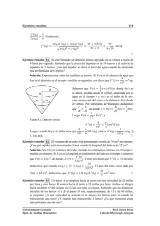 Ejercicios resueltos                                                                                                                                    214

      Ü
        ¼ºØ »
            ¼
                         . Finalmente,
      ¾Ý ºØ »¼



                        ¼ ºØ »        º » ¼ºØ¼ »           º » ¼ºØ¼ »                              º        »
                            ¼
                                     Ü Ø¼ Ü
                                        Ô
                                                          Ý Ø¼ Ý                                  ¿
                                                                                                                      Ô        cm/sg
                                          Ü ºØ¼ »          Ý ºØ¼ »
                                                  ¾                ¾                          ½                           ½¼




Ejercicio resuelto 81 Se está llenando un depósito cónico apoyado en su vértice a razón de
      9 litros por segundo. Sabiendo que la altura del depósito es de 10 metros y el radio de la
      tapadera de 5 metros, ¿con qué rapidez se eleva el nivel del agua cuando ha alcanzado
      una profundidad de 6 metros?
      Solución. Expresaremos todas las medidas en metros. Si Î ºØ » es el volumen de agua que
      hay en el depósito en el tiempo Ø medido en segundos, nos dicen que Î ¼ ºØ »                                                              ¿
                                                                                                                                                    m¿ /sg.
                                                                                                                                        ½¼

                                                                                                           ½

                                 Ê                          Sabemos que Î ºØ »         Ö ºØ »
                                                                                             ¾
                                                                                               ºØ » donde ºØ » es
                                                                                   ¿
                 À                                          la altura, medida desde el vértice, alcanzada por el
                                                            agua en el tiempo Ø y Ö ºØ » es el radio de la sec-
                        Ö                                   ción transversal del cono a la distancia ºØ » desde
                                                            el vértice. Por semejanza de triángulos deducimos
                                                                       Ö                                                       Ê                    ½
                                                            que                      , de donde, Ö                   º»
                                                                                                                    Ö Ø             ºØ »                ºØ ».
                                                                       Ê        À                                              À                    ¾
                                                                                            ½
                                                            Luego Î ºØ »                               ºØ »¿ , y
                                                                                        ½¾
      Figura 6.3. Depósito cónico
                                                                                 Î
                                                                                     ¼ ºØ »                           ºØ »¾ ¼ ºØ »
                                                                                                        ¿
                                                                                                      ½¼

      Luego, cuando ºØ¼ »                , deducimos que                            ¿
                                                                                            ¼ ºØ », esto es, ¼ ºØ »
                                                                                                  ¼                       ¼
                                                                                                                                     ½
                                                                                                                                                    m/sg
                                                                           ¿                                                            ¿
                                                                   ½¼                                                              ½¼
      ½ ½        m/h.
Ejercicio resuelto 82 El volumen de un cubo está aumentando a razón de 70 cm¿ por minuto.
      ¿Con qué rapidez está aumentando el área cuando la longitud del lado es de 12 cm?
      Solución. Sea Î ºØ » el volumen del cubo, medido en centímetros cúbicos, en el tiempo Ø ,
      medido en minutos. Si ÄºØ » es la longitud en centímetros del lado en el tiempo Ø , tenemos
                                                                       ¼ ºØ »
                            º »¿ , de donde, Ä ¼ ºØ »                           . Como nos dicen que Î ¼ ºØ »
                                                                   Î
      que Î ºØ »        Ä Ø                                                                                                                 ¼   cm/min,
                                                              º »¾
                                                                 ¿Ä Ø


      deducimos que cuando                  º »
                                         Ä Ø¼
                                                           ¼
                                                      ½¾, Ä ºØ¼ »
                                                                                        ¼
                                                                                                . El área del cubo viene dada por
                                                                             º »¾¿ ½¾


        º»
      Ë Ø            º »¾ , deducimos que
                   Ä Ø                                Ë
                                                          ¼ ºØ »
                                                             ¼
                                                                                 ¼
                                                                        ½¾ÄºØ¼ »Ä ºØ¼ »
                                                                                                               ¼
                                                                                                                   cm¾ /min.
                                                                                                            ¿


Ejercicio resuelto 83 Un barco se desplaza hacia el oeste con una velocidad de 20 millas
      por hora y otro barco avanza hacia el norte a 15 millas por hora. Ambos se dirigen
      hacia un punto Ç del océano en el cual sus rutas se cruzan. Sabiendo que las distancias
      iniciales de los barcos y al punto Ç son, respectivamente, de 15 y de 60 millas,
      se pregunta: ¿A qué velocidad se acercan (o se alejan) los barcos entre sí cuando ha
      transcurrido una hora? ¿Y cuando han transcurrido 2 horas? ¿En qué momento están
      más próximos uno de otro?

Universidad de Granada                                                                                                Prof. Javier Pérez
Dpto. de Análisis Matemático                                                                               Cálculo diferencial e integral
 