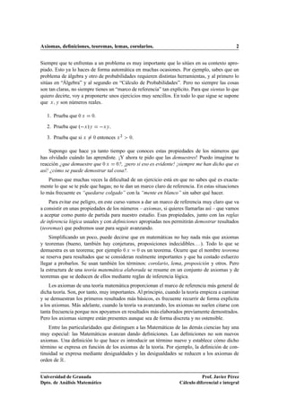 Axiomas, deﬁniciones, teoremas, lemas, corolarios.                                              2


Siempre que te enfrentas a un problema es muy importante que lo sitúes en su contexto apro-
piado. Esto ya lo haces de forma automática en muchas ocasiones. Por ejemplo, sabes que un
problema de álgebra y otro de probabilidades requieren distintas herramientas, y al primero lo
sitúas en “Álgebra” y al segundo en “Cálculo de Probabilidades”. Pero no siempre las cosas
son tan claras, no siempre tienes un “marco de referencia” tan explícito. Para que sientas lo que
quiero decirte, voy a proponerte unos ejercicios muy sencillos. En todo lo que sigue se supone
que Ü Ý son números reales.

   1. Prueba que ¼ Ü     ¼.

   2. Prueba que º Ü »Ý         ÜÝ   .

   3. Prueba que si Ü     ¼   entonces Ü ¾   .
                                             ¼



    Supongo que hace ya tanto tiempo que conoces estas propiedades de los números que
has olvidado cuándo las aprendiste. ¡Y ahora te pido que las demuestres! Puedo imaginar tu
reacción ¿que demuestre que ¼ Ü ¼?, ¡pero si eso es evidente! ¡siempre me han dicho que es
así! ¿cómo se puede demostrar tal cosa?.
    Pienso que muchas veces la diﬁcultad de un ejercicio está en que no sabes qué es exacta-
mente lo que se te pide que hagas; no te dan un marco claro de referencia. En estas situaciones
lo más frecuente es “quedarse colgado” con la “mente en blanco” sin saber qué hacer.
    Para evitar ese peligro, en este curso vamos a dar un marco de referencia muy claro que va
a consistir en unas propiedades de los números – axiomas, si quieres llamarlas así – que vamos
a aceptar como punto de partida para nuestro estudio. Esas propiedades, junto con las reglas
de inferencia lógica usuales y con deﬁniciones apropiadas nos permitirán demostrar resultados
(teoremas) que podremos usar para seguir avanzando.
    Simpliﬁcando un poco, puede decirse que en matemáticas no hay nada más que axiomas
y teoremas (bueno, también hay conjeturas, proposiciones indecidibles. . . ). Todo lo que se
demuestra es un teorema; por ejemplo ¼ Ü ¼ es un teorema. Ocurre que el nombre teorema
se reserva para resultados que se consideran realmente importantes y que ha costado esfuerzo
llegar a probarlos. Se usan también los términos: corolario, lema, proposición y otros. Pero
la estructura de una teoría matemática elaborada se resume en un conjunto de axiomas y de
teoremas que se deducen de ellos mediante reglas de inferencia lógica.
    Los axiomas de una teoría matemática proporcionan el marco de referencia más general de
dicha teoría. Son, por tanto, muy importantes. Al principio, cuando la teoría empieza a caminar
y se demuestran los primeros resultados más básicos, es frecuente recurrir de forma explícita
a los axiomas. Más adelante, cuando la teoría va avanzando, los axiomas no suelen citarse con
tanta frecuencia porque nos apoyamos en resultados más elaborados previamente demostrados.
Pero los axiomas siempre están presentes aunque sea de forma discreta y no ostensible.
    Entre las particularidades que distinguen a las Matemáticas de las demás ciencias hay una
muy especial: las Matemáticas avanzan dando deﬁniciones. Las deﬁniciones no son nuevos
axiomas. Una deﬁnición lo que hace es introducir un término nuevo y establece cómo dicho
término se expresa en función de los axiomas de la teoría. Por ejemplo, la deﬁnición de con-
tinuidad se expresa mediante desigualdades y las desigualdades se reducen a los axiomas de
orden de Ê.


Universidad de Granada                                                         Prof. Javier Pérez
Dpto. de Análisis Matemático                                        Cálculo diferencial e integral
 