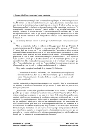 Axiomas, deﬁniciones, teoremas, lemas, corolarios.                                              3


     Quiero también decirte algo sobre lo que se entiende por reglas de inferencia lógicas usua-
les. Me limitaré a la más importante: la implicación lógica. Los teoremas matemáticos tienen
casi siempre la siguiente estructura: se parte de una hipótesis y de ella se deduce una tesis.
Entremos en detalles. La hipótesis es siempre alguna propiedad matemática; por ejemplo, “
es una función continua en un intervalo”. La tesis también es una propiedad matemática; por
ejemplo, “la imagen de es un intervalo”. Representemos por À la hipótesis y por Ì la tesis.
Es importante que te des cuenta de que no tiene sentido preguntarse por la veracidad de la hi-
pótesis À . No es ni verdadera ni falsa. Para que À sea verdadera o falsa debemos particularizar
la función .
       Un error muy frecuente consiste en pensar que en Matemáticas las hipótesis son verdade-
ras.
    Ahora te preguntarás, si À no es verdadera ni falsa, ¿qué quiere decir que À implica Ì
o, equivalentemente, que Ì se deduce o es consecuencia de À ? La respuesta es: “À implica
Ì ” quiere decir que siempre que À sea verdadera también Ì es verdadera. Observa que no

estamos aﬁrmando (no tiene sentido) que À o Ì sean verdaderas sino que cuando À es verda-
dera también lo es Ì . Con más precisión, demostrar que À implica Ì consiste en probar que la
proposición À àÌ es cierta. Teniendo en cuenta que la proposición À àÌ es la disyunción
lógica (noÀ ) Ì , resulta que si À es falsa entonces À àÌ es verdadera (por eso se dice que
de una hipótesis falsa puede deducirse cualquier cosa) y si À es verdadera entonces para que
À àÌ sea verdadera tiene que ocurrir que Ì sea verdadera. En consecuencia, si sabemos que

À es verdadera y que À àÌ es verdadera, deducimos que Ì es verdadera.


       Ahora puedes entender el signiﬁcado de la frase de C. P. Steinmetz.

         La matemática es la ciencia más exacta, y sus conclusiones son susceptibles de
         demostración absoluta. Pero eso se debe exclusivamente a que la matemática no
         intenta obtener conclusiones absolutas. Todas las verdades matemáticas son rela-
         tivas, condicionales.

También comprendes ya el signiﬁcado de una parte de la enigmática frase de Bertrand Russell
del principio: en matemáticas no sabemos si lo que decimos es verdad. Pero una parte de dicha
frase queda por aclarar.
    ¿Recuerdas los axiomas de la geometría elemental? En dichos axiomas se establecen pro-
piedades que se supone satisfacen ciertos objetos llamados “punto”,“recta” y “plano”. Pero no
se dice nunca lo que es un punto ni una recta ni un plano. De la misma forma, en la sección
siguiente estableceremos los axiomas de los números reales, pero no diremos lo que es un nú-
mero real. ¡En matemáticas nunca decimos cuál es la naturaleza concreta de los objetos con
los que trabajamos! Sucede que la intuición nos lleva muchas veces a una interpretación na-
tural de dichos objetos, pero otras veces dicha interpretación natural no está disponible. Y, lo
más interesante, puede haber interpretaciones muy diferentes de una misma teoría matemática.
Precisamente, las matemáticas son una ciencia abstracta porque trabaja con cosas abstractas
cuya naturaleza no se precisa ni es necesario saber, solamente interesan las relaciones que hay
entre ellas tal y como se establecen en los axiomas. Ahora ya entiendes por qué aﬁrma Bertrand
Russell que “en matemáticas no sabemos de lo que hablamos”.




Universidad de Granada                                                         Prof. Javier Pérez
Dpto. de Análisis Matemático                                        Cálculo diferencial e integral
 