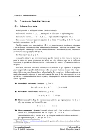 Axiomas de los números reales                                                                                                      4


1.2.        Axiomas de los números reales

1.2.1. Axiomas algebraicos

    Como ya sabes, se distinguen distintas clases de números:
    Los números naturales ½        ¾ ¿             . El conjunto de todos ellos se representa por Æ .
    Los números enteros               
                                    ¾          ½ ¼ ½ ¾               . cuyo conjunto se representa por .
   Los números racionales que son cocientes de la forma                                     Ô Õ     donde   Ô   ¾   Õ   ¾ Æ , cuyo
conjunto representamos por É.
                                                            Ô
    También conoces otros números como ¾, , o el número e que no son números racionales
y que se llaman, con una expresión no demasiado afortunada, “números irracionales”. Pues
bien, el conjunto formado por todos los números racionales e irracionales se llama conjunto de
los números reales y se representa por Ê.
    Es claro que Æ                É Ê.
    Aunque los números que no son racionales pueden parecer un poco raros, no merece la
pena, al menos por ahora, preocuparse por cómo son estos números;Ô      sino que lo realmente
interesante es aprender a trabajar con ellos. Lo interesante del número ¾ es que su cuadrado
es igual a ¾1 .
    Pues bien, una de las cosas más llamativas de los números es que a partir de un pequeño
grupo de propiedades pueden deducirse casi todas las demás. Vamos a destacar estas propie-
dades básicas que, naturalmente, hacen referencia a las dos operaciones fundamentales que se
pueden hacer con los números: la suma y el producto. La suma de dos números reales Ü Ý se
escribe Ü Ý , representándose el producto por ÜÝ . Las propiedades básicas a que nos referimos
son las siguientes.

  P1 Propiedades asociativas. Para todos Ü                      Ý Þ      en Ê:

                             ºÜ    Ý   »       Þ        Ü       ºÝ           Þ   »Á        ºÜÝ »Þ        º »
                                                                                                       Ü ÝÞ



  P2 Propiedades conmutativas. Para todos Ü                          Ý       en Ê:

                                           Ü        Ý       Ý        Ü   Á            ÜÝ       ÝÜ



  P3 Elementos neutros. Hay dos números reales distintos que representamos por                                             ¼   y   ½

     tales que para todo Ü ¾ Ê se veriﬁca que:

                                           ¼       Ü        Ü                     ½Ü       Ü



  P4 Elementos opuesto e inverso. Para cada número real Ü hay un número real llamado
     opuesto de Ü , que representamos por  Ü , tal que Ü º Ü » ¼
          Para cada número real Ü distinto de ¼, Ü ¼, hay un número real llamado inverso de                                        Ü   ,
          que representamos por Ü  ½ , tal que Ü Ü  ½ ½
   1 La sección Números y medida de magnitudes trata de la aparición de los números irracionales y su relación
con la medida de magnitudes


Universidad de Granada                                                                                         Prof. Javier Pérez
Dpto. de Análisis Matemático                                                                        Cálculo diferencial e integral
 