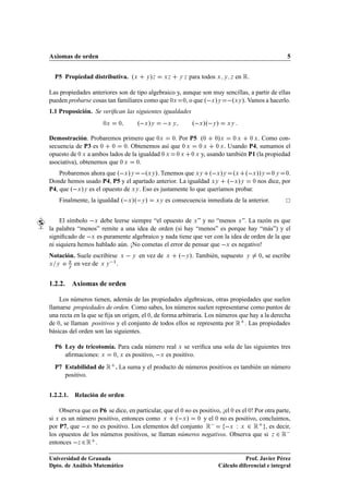 Axiomas de orden                                                                                           5


  P5 Propiedad distributiva. ºÜ               »
                                             Ý Þ        ÜÞ    Ý Þ   para todos Ü   Ý Þ   en Ê.

Las propiedades anteriores son de tipo algebraico y, aunque son muy sencillas, a partir de ellas
pueden probarse cosas tan familiares como que ¼Ü ¼, o que º Ü »Ý  ºÜÝ ». Vamos a hacerlo.
1.1 Proposición. Se veriﬁcan las siguientes igualdades
                      ¼Ü      ¼           º Ü »Ý         ÜÝ          º Ü »º Ý »     ÜÝ



Demostración. Probaremos primero que ¼Ü ¼. Por P5 º¼ ¼»Ü ¼ Ü ¼ Ü . Como con-
secuencia de P3 es ¼ ¼ ¼. Obtenemos así que ¼ Ü ¼ Ü ¼ Ü . Usando P4, sumamos el
opuesto de ¼ Ü a ambos lados de la igualdad ¼ Ü ¼ Ü ¼ Ü y, usando también P1 (la propiedad
asociativa), obtenemos que ¼ Ü ¼.
    Probaremos ahora que º Ü »Ý  ºÜÝ ». Tenemos que ÜÝ º Ü »Ý ºÜ º Ü »»Ý ¼ Ý ¼.
Donde hemos usado P4, P5 y el apartado anterior. La igualdad ÜÝ º Ü »Ý ¼ nos dice, por
P4, que º Ü »Ý es el opuesto de ÜÝ . Eso es justamente lo que queríamos probar.
    Finalmente, la igualdad º Ü »º Ý »             ÜÝ   es consecuencia inmediata de la anterior.


     El símbolo  Ü debe leerse siempre “el opuesto de Ü ” y no “menos Ü ”. La razón es que
la palabra “menos” remite a una idea de orden (si hay “menos” es porque hay “más”) y el
signiﬁcado de  Ü es puramente algebraico y nada tiene que ver con la idea de orden de la que
ni siquiera hemos hablado aún. ¡No cometas el error de pensar que  Ü es negativo!
Notación. Suele escribirse    Ü       Ý   en vez de     Ü     º Ý ». También, supuesto      Ý    , se escribe
                                                                                                 ¼

Ü Ý o
       Ü
       Ý
         en vez de Ü Ý  ½ .


1.2.2. Axiomas de orden

    Los números tienen, además de las propiedades algebraicas, otras propiedades que suelen
llamarse propiedades de orden. Como sabes, los números suelen representarse como puntos de
una recta en la que se ﬁja un origen, el ¼, de forma arbitraria. Los números que hay a la derecha
de ¼, se llaman positivos y el conjunto de todos ellos se representa por Ê . Las propiedades
básicas del orden son las siguientes.

  P6 Ley de tricotomía. Para cada número real Ü se veriﬁca una sola de las siguientes tres
     aﬁrmaciones: Ü ¼, Ü es positivo,  Ü es positivo.
  P7 Estabilidad de Ê . La suma y el producto de números positivos es también un número
     positivo.


1.2.2.1.   Relación de orden

    Observa que en P6 se dice, en particular, que el ¼ no es positivo, ¡el ¼ es el ¼! Por otra parte,
si Ü es un número positivo, entonces como Ü º Ü » ¼ y el ¼ no es positivo, concluimos,
por P7, que  Ü no es positivo. Los elementos del conjunto Ê              Ü Ï Ü ¾ Ê , es decir,
los opuestos de los números positivos, se llaman números negativos. Observa que si Þ ¾ Ê 
entonces  Þ ¾ Ê .

Universidad de Granada                                                                    Prof. Javier Pérez
Dpto. de Análisis Matemático                                                   Cálculo diferencial e integral
 
