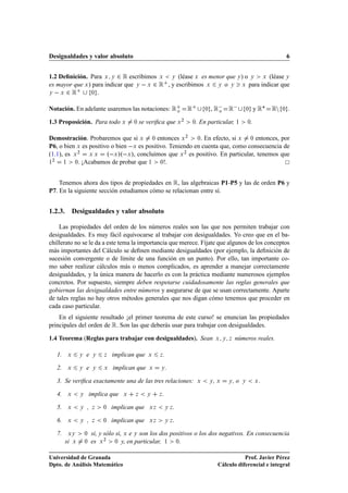 Desigualdades y valor absoluto                                                                                                      6


1.2 Deﬁnición. Para Ü Ý ¾ Ê escribimos Ü Ý (léase Ü es menor que Ý ) o Ý Ü (léase Ý
es mayor que Ü ) para indicar que Ý   Ü ¾ Ê , y escribimos Ü Ý o Ý Ü para indicar que
Ý   Ü ¾ Ê       ¼ .



Notación. En adelante usaremos las notaciones: Ê o                       Ê           ¼   , Ê 
                                                                                            o     Ê        ¼        y Ê£   ÊÒ   ¼   .

1.3 Proposición. Para todo Ü               ¼   se veriﬁca que Ü ¾            . En particular, ½
                                                                             ¼                                 ¼.

Demostración. Probaremos que si Ü ¼ entonces Ü ¾ ¼. En efecto, si Ü ¼ entonces, por
P6, o bien Ü es positivo o bien  Ü es positivo. Teniendo en cuenta que, como consecuencia de
(1.1), es Ü ¾ Ü Ü º Ü »º Ü », concluimos que Ü ¾ es positivo. En particular, tenemos que
  ¾
½     ½   ¼. ¡Acabamos de probar que ½      ¼!.




    Tenemos ahora dos tipos de propiedades en Ê, las algebraicas P1-P5 y las de orden P6 y
P7. En la siguiente sección estudiamos cómo se relacionan entre sí.


1.2.3. Desigualdades y valor absoluto

    Las propiedades del orden de los números reales son las que nos permiten trabajar con
desigualdades. Es muy fácil equivocarse al trabajar con desigualdades. Yo creo que en el ba-
chillerato no se le da a este tema la importancia que merece. Fíjate que algunos de los conceptos
más importantes del Cálculo se deﬁnen mediante desigualdades (por ejemplo, la deﬁnición de
sucesión convergente o de límite de una función en un punto). Por ello, tan importante co-
mo saber realizar cálculos más o menos complicados, es aprender a manejar correctamente
desigualdades, y la única manera de hacerlo es con la práctica mediante numerosos ejemplos
concretos. Por supuesto, siempre deben respetarse cuidadosamente las reglas generales que
gobiernan las desigualdades entre números y asegurarse de que se usan correctamente. Aparte
de tales reglas no hay otros métodos generales que nos digan cómo tenemos que proceder en
cada caso particular.
    En el siguiente resultado ¡el primer teorema de este curso! se enuncian las propiedades
principales del orden de Ê. Son las que deberás usar para trabajar con desigualdades.

1.4 Teorema (Reglas para trabajar con desigualdades). Sean                                   Ü Ý Þ    números reales.

   1.    Ü       Ý   e    Ý   Þ   implican que    Ü     Þ   .

   2.    Ü       Ý   e    Ý   Ü   implican que     Ü    Ý       .

   3. Se veriﬁca exactamente una de las tres relaciones:                         Ü       Ý   ,Ü   Ý   ,o   Ý        Ü


   4.    Ü       Ý       implica que   Ü   Þ      Ý     Þ   .

   5.    Ü       Ý   ,    Þ   ¼   implican que     ÜÞ           ÝÞ   .

   6.    Ü       Ý   ,    Þ   ¼   implican que     ÜÞ           ÝÞ   .

   7.    ÜÝ          ¼   si, y sólo si, Ü e Ý son los dos positivos o los dos negativos. En consecuencia
        si   Ü       ¼   es Ü ¾ ¼ y, en particular, ½ ¼.

Universidad de Granada                                                                                   Prof. Javier Pérez
Dpto. de Análisis Matemático                                                                  Cálculo diferencial e integral
 
