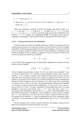 Desigualdades y valor absoluto                                                                              7

                                    ½
    8.   Þ    ¼   implica que           ¼
                                    Þ

    9. Supuesto que     Ü   e   Ý   son los dos positivos o los dos negativos, se veriﬁca que        Ü     Ý
                       ½        ½
         implica que
                       Ý        Ü


   Todas estas propiedades son fáciles de probar. Por ejemplo, para probar el punto 5), si
Ü    Ý se tiene que Ý   Ü       ¼. Si ahora es Þ   ¼, también será Þ ºÝ   Ü »   ¼, es decir,

ÞÝ   Þ Ü    ¼ o, sea, Þ Ü   ÞÝ . Lo único que hemos usado aquí ha sido la deﬁnición de los

símbolos “ ” y “ ” y algunas de las propiedades P1-P8. Un estupendo ejercicio para que
compruebes tus habilidades es que demuestres todas las aﬁrmaciones del teorema anterior.


1.2.3.1.     La forma correcta de leer las matemáticas

    La forma en que están escritos los apartados del teorema anterior no me gusta mucho. Voy
a decirte por qué y para eso voy a tratar aquí un defecto en el que solemos caer al leer o estudiar
matemáticas. Se trata de algo que realizamos de una manera mecánica, y por ello no es fácil de
evitar, y que limita y condiciona mucho el alcance de lo que entendemos y aprendemos. Para
ponerlo de maniﬁesto vamos a considerar un ejemplo. En uno de los ejercicios al ﬁnal de esta
sección te propongo que pruebes que la igualdad
                                                ½       ½       ½
                                                                                                         (1.1)
                                                Ü       Ý   Ü       Ý


nunca es cierta. Bien, supongamos que ya lo has probado. Seguidamente te pido que me digas
cuándo es cierta la igualdad
                                            ½           ½           ½

                                                    ¾                   ¾
                                                                                                         (1.2)
                                        Ü       Ý       Þ   Ü       Ý       Þ


Tienes 15 segundos para contestar (y sobran 13). ¿Si? ¿No? ¡Son la misma igualdad! Y, aquí
es a dónde yo quería llegar, si no te parecen la misma igualdad es porque estás leyendo los
símbolos y no los conceptos, es porque ¡estás leyendo las letras! Claro, me dirás, las letras
están para leerse. De acuerdo, pero hay que ir siempre al signiﬁcado de lo que se lee y no
quedarse en la superﬁcie de los símbolos. Los símbolos proporcionan mucha comodidad para
expresar las ideas matemáticas, pero con frecuencia, si no sabemos leer bien su signiﬁcado,
los símbolos pueden ocultar los conceptos. En el ejemplo anterior, el hecho de que la igualdad
(1.1) sea falsa, se expresa de forma correcta diciendo que “la suma de dos inversos nunca es
igual al inverso de la suma”. Por tanto, la igualdad (1.2) jamás puede darse pues es la misma
igualdad (1.1) en la que se ha sustituido Ü por Ü Ý ¾ e Ý por Þ . Pero tanto Ü como Ü Ý ¾
son números reales cualesquiera e igual ocurre con Þ e Ý . ¿Te das cuenta del problema? No es
igual retener la idea de que “1 dividido por Ü más 1 dividido por Ý nunca es igual a 1 dividido
por Ü Ý ” que asimilar que “la suma de dos inversos nunca es igual al inverso de la suma”.
En el primer caso los símbolos Ü e Ý tienen un protagonismo que no les corresponde, ocultan
el concepto: si te ﬁjas demasiado en ellos no sabrás reconocer que (1.2) y (1.1) son la misma
cosa.
    Esto que acabamos de ver ocurre en muchas situaciones. Por ejemplo, la mayoría de los
libros de texto enuncian el teorema de Bolzano como sigue.

Universidad de Granada                                                                     Prof. Javier Pérez
Dpto. de Análisis Matemático                                                    Cálculo diferencial e integral
 