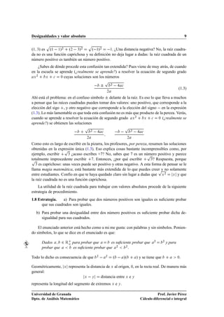 Desigualdades y valor absoluto                                                                                                     9

           Ô                                 Ô
º½ ¿» es       º½   ½»¾       º¾   ¿»¾           º ½»¾
                                             ½. ¿Una distancia negativa? No, la raíz cuadra-
da no es una función caprichosa y su deﬁnición no deja lugar a dudas: la raíz cuadrada de un
número positivo es también un número positivo.
    ¿Sabes de dónde procede esta confusión tan extendida? Pues viene de muy atrás, de cuando
en la escuela se aprende (¿realmente se aprende?) a resolver la ecuación de segundo grado
   ¾
 Ü       Ü   
    ¼ cuyas soluciones son los números

                                                             Ô
                                                       ¦         ¾
                                                                             
                                                                                                                              (1.3)
                                                             ¾

Ahí está el problema: en el confuso símbolo ¦ delante de la raíz. Es eso lo que lleva a muchos
a pensar que las raíces cuadradas pueden tomar dos valores: uno positivo, que corresponde a la
elección del sigo , y otro negativo que corresponde a la elección del signo   en la expresión
(1.3). Lo más lamentable es que toda esta confusión no es más que producto de la pereza. Verás,
cuando se aprende a resolver la ecuación de segundo grado Ü ¾        Ü    
   ¼ (¿realmente se

aprende?) se obtienen las soluciones
                                         Ô                                       Ô
                                             ¾
                                                         
                                ¾
                                                                                                   

                                         ¾                                            ¾

Como esto es largo de escribir en la pizarra, los profesores, por pereza, resumen las soluciones
                     Ô
obtenidas en la expresión única (1.3). Eso explica cosas bastante incomprensibles como, por
ejemplo, escribir                                                       Ô
                       ¿ ¿acaso escribes +7? No, sabes que 7 es un número positivo y parece

Ô
totalmente improcedente escribir      . Entonces, ¿por qué escribir        ¿? Respuesta, porque

   ¿ es caprichoso: unas veces puede ser positivo y otras negativo. A esta forma de pensar se le

                                                                               Ô
llama magia matemática, está bastante más extendida de lo que puedes creer y no solamente
entre estudiantes. Confío en que te haya quedado claro sin lugar a dudas que Ü ¾        Ü y que

la raíz cuadrada no es una función caprichosa.
    La utilidad de la raíz cuadrada para trabajar con valores absolutos procede de la siguiente
estrategia de procedimiento.
1.8 Estrategia.    a) Para probar que dos números positivos son iguales es suﬁciente probar
      que sus cuadrados son iguales.
  b) Para probar una desigualdad entre dos número positivos es suﬁciente probar dicha de-
     sigualdad para sus cuadrados.

    El enunciado anterior está hecho como a mi me gusta: con palabras y sin símbolos. Ponien-
do símbolos, lo que se dice en el enunciado es que:

      Dados          ¾ Êo       para probar que       es suﬁciente probar que                             ¾      ¾
                                                                                                                     y para
      probar que                es suﬁciente probar que ¾      ¾
                                                                 .

Todo lo dicho es consecuencia de que                 ¾
                                                             ¾
                                                                     º           »º           » y se tiene que                ¼.

Geométricamente,          Ü   representa la distancia de Ü al origen, ¼, en la recta real. De manera más
general:
                                         Ü       Ý       distancia entre Ü e Ý
representa la longitud del segmento de extremos Ü e Ý .

Universidad de Granada                                                                                       Prof. Javier Pérez
Dpto. de Análisis Matemático                                                                      Cálculo diferencial e integral
 