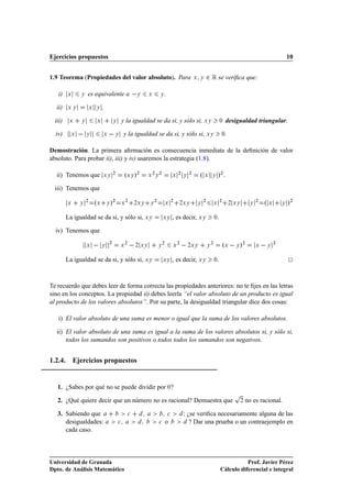 Ejercicios propuestos                                                                                                                                                    10


1.9 Teorema (Propiedades del valor absoluto). Para                                                      Ü Ý   ¾ Ê se veriﬁca que:
   i)    Ü     Ý   es equivalente a                          Ý      Ü       Ý   .

  ii)    ÜÝ            Ü   Ý    .

  iii)    Ü    Ý           Ü            Ý        y la igualdad se da si, y sólo si, ÜÝ                                       ¼      desigualdad triangular.

  iv)      Ü       Ý            Ü        Ý       y la igualdad se da si, y sólo si, ÜÝ                                         ¼  .

Demostración. La primera aﬁrmación es consecuencia inmediata de la deﬁnición de valor
absoluto. Para probar ii), iii) y iv) usaremos la estrategia (1.8).

  ii) Tenemos que               ÜÝ
                                         ¾
                                                  ºÜÝ »¾             ¾
                                                                    Ü Ý
                                                                            ¾
                                                                                        Ü
                                                                                            ¾
                                                                                                Ý
                                                                                                    ¾
                                                                                                          ºÜ         Ý       »¾ .
  iii) Tenemos que

         Ü     Ý
                   ¾
                           ºÜ       Ý   »¾       Ü
                                                     ¾
                                                          ¾ÜÝ       Ý
                                                                        ¾
                                                                                Ü
                                                                                        ¾
                                                                                            ¾ÜÝ          Ý
                                                                                                             ¾
                                                                                                                     Ü
                                                                                                                             ¾
                                                                                                                                      ¾ ÜÝ       Ý
                                                                                                                                                     ¾
                                                                                                                                                         ºÜ          Ý   »¾
         La igualdad se da si, y sólo si, ÜÝ                                    ÜÝ      , es decir, ÜÝ                   .
                                                                                                                         ¼


  iv) Tenemos que

                   Ü            Ý
                                    ¾
                                              Ü
                                                  ¾
                                                             ¾ ÜÝ           Ý
                                                                                ¾
                                                                                        Ü
                                                                                            ¾
                                                                                                    ¾ÜÝ          Ý
                                                                                                                     ¾
                                                                                                                                 ºÜ   Ý »¾           Ü       Ý
                                                                                                                                                                 ¾




         La igualdad se da si, y sólo si, ÜÝ                                    ÜÝ      , es decir, ÜÝ                   .
                                                                                                                         ¼




Te recuerdo que debes leer de forma correcta las propiedades anteriores: no te ﬁjes en las letras
sino en los conceptos. La propiedad ii) debes leerla “el valor absoluto de un producto es igual
al producto de los valores absolutos”. Por su parte, la desigualdad triangular dice dos cosas:

   i) El valor absoluto de una suma es menor o igual que la suma de los valores absolutos.

  ii) El valor absoluto de una suma es igual a la suma de los valores absolutos si, y sólo si,
      todos los sumandos son positivos o todos todos los sumandos son negativos.


1.2.4. Ejercicios propuestos


   1. ¿Sabes por qué no se puede dividir por ¼?
                                                                                                                                        Ô
   2. ¿Qué quiere decir que un número no es racional? Demuestra que                                                                         ¾   no es racional.

   3. Sabiendo que                                    
                             
           Á ¿se veriﬁca necesariamente alguna de las
      desigualdades:                         
                              
    o                  ? Dar una prueba o un contraejemplo en
      cada caso.




Universidad de Granada                                                                                                                   Prof. Javier Pérez
Dpto. de Análisis Matemático                                                                                                  Cálculo diferencial e integral
 
