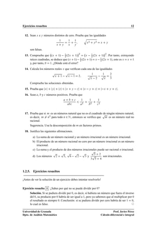 Ejercicios resueltos                                                                                                                             12


 12. Sean Ü e Ý números distintos de cero. Prueba que las igualdades
                                                                                     Õ
                                        ½                ½           ½
                                                                                             ¾            ¾
                                                                                         Ü            Ý               Ü       Ý
                                    Ü       Ý            Ü           Ý


      son falsas.
                                                                         ¡¾                                               ¡
 13. Comprueba que ºÜ ½»   ¾ º¾Ü ½»
                                  ½
                                                  Ü                                              ½
                                                                                                 ¾
                                                                                                     º¾Ü
                                                                                                     » ¾ . Por tanto, extrayendo
                                                                                                                      ½

     raíces cuadradas, se deduce que ºÜ ½»   ¾ º¾Ü
                                              ½
                                                                                             ½» Ü   º¾Ü
                                                                                                   ½
                                                                                                   ¾
                                                                                                            ½», esto es Ü  Ü   ½

     y, por tanto, ¼ ½. ¿Dónde está el error?
 14. Calcula los números reales Ü que veriﬁcan cada una de las igualdades
                                Ô                   Ô
                                                                                         Ô        ½
                                                                                                               Ô          ½       ¾

                                                                                                      
                                    Ü   ½                Ü       ½           ¾
                                                                                                 Ü        ¾               Ü       ¿


      Comprueba las soluciones obtenidas.
 15. Prueba que     Ü           Ý       Þ            Ü       Ý           Þ           Ü       Ý        Þ                   Ü       Ý   Þ   .
 16. Sean ,     y 
 números positivos. Prueba que
                                                                     
           ½           ½                ½

                                                                                 ¾               ¾                ¾
                                                             
                                                




 17. Prueba que si      Ñ
                                                                        Ô
                             es un números natural que no es el cuadrado de ningún número natural,
     es decir, Ñ        Ò
                         ¾
                              para todo Ò ¾ Æ , entonces se veriﬁca que Ñ es un número real no
     racional.
      Sugerencia. Usa la descomposición de Ñ en factores primos.
 18. Justiﬁca las siguientes aﬁrmaciones.
        a) La suma de un número racional y un número irracional es un número irracional.
        b) El producto de un número racional no cero por un número irracional es un número
           irracional.
        c) La suma y el producto de dos números irracionales puede ser racional o irracional.
                                Ô           Ô Ô                      Ô           Ô               Ô
        d) Los números              ¾           ¿,                       ¾           ¿   y       Ô                ¾
                                                                                                                          son irracionales.
                                                                                                 ¿




1.2.5. Ejercicios resueltos

¡Antes de ver la solución de un ejercicio debes intentar resolverlo!

Ejercicio resuelto 1 ¿Sabes por qué no se puede dividir por ¼?
      Solución. Si se pudiera dividir por ¼, es decir, si hubiera un número que fuera el inverso
      del ¼, su producto por ¼ habría de ser igual a 1, pero ya sabemos que al multiplicar por ¼
      el resultado es siempre ¼. Conclusión: si se pudiera dividir por cero habría de ser ½ ¼,
      lo cual es falso.

Universidad de Granada                                                                                                           Prof. Javier Pérez
Dpto. de Análisis Matemático                                                                                          Cálculo diferencial e integral
 
