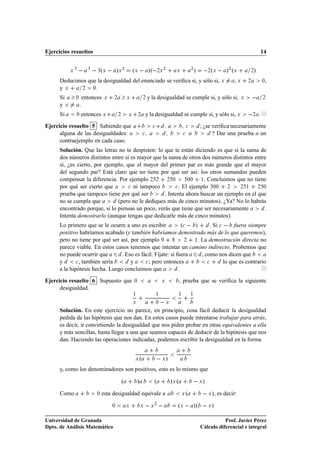 Ejercicios resueltos                                                                                                                                                   14


            Ü
                ¿
                          ¿
                                  ¿ Ü º               »Ü ¾        ºÜ   »º ¾Ü ¾                        Ü
                                                                                                                   ¾
                                                                                                                       »            º
                                                                                                                                   ¾ Ü         »¾ ºÜ       ¾   »
      Deducimos que la desigualdad del enunciado se veriﬁca si, y sólo si, Ü                                                                      ,Ü       ¾           ¼,
      y Ü    ¾    ¼.

      Si        ¼       entonces          Ü       ¾           Ü            ¾   y la desigualdad se cumple si, y sólo si,                               Ü               ¾

      y Ü           .
      Si        ¼   entonces Ü                        ¾       Ü       ¾        y la desigualdad se cumple si, y sólo si, Ü                                     ¾   .

Ejercicio resuelto 5 Sabiendo que                                                  
                           
           ; ¿se veriﬁca necesariamente
      alguna de las desigualdades:                                         
                               
       o             ? Dar una prueba o un
      contraejemplo en cada caso.
      Solución. Que las letras no te despisten: lo que te están diciendo es que si la suma de
      dos números distintos entre sí es mayor que la suma de otros dos números distintos entre
      sí, ¿es cierto, por ejemplo, que el mayor del primer par es más grande que el mayor
      del segundo par? Está claro que no tiene por qué ser así: los otros sumandos pueden
      compensar la diferencia. Por ejemplo ¾ ¾ ¾ ¼            ¼¼   ½. Concluimos que no tiene

      por qué ser cierto que        
 ni tampoco        
 . El ejemplo  ¼¼    ¾    ¾ ½     ¾ ¼

      prueba que tampoco tiene por qué ser         . Intenta ahora buscar un ejemplo en el que
      no se cumpla que         (pero no le dediques más de cinco minutos). ¿Ya? No lo habrás
      encontrado porque, si lo piensas un poco, verás que tiene que ser necesariamente        .
      Intenta demostrarlo (aunque tengas que dedicarle más de cinco minutos).
      Lo primero que se le ocurre a uno es escribir            º
   »      . Si 
   fuera siempre
      positivo habríamos acabado (y también habríamos demostrado más de lo que queremos),
      pero no tiene por qué ser así, por ejemplo                ¾   ½. La demostración directa no

      parece viable. En estos casos tenemos que intentar un camino indirecto. Probemos que
      no puede ocurrir que       . Eso es fácil. Fíjate: si fuera      , como nos dicen que
      y       
 , también sería      y      
 ; pero entonces             
       lo que es contrario
      a la hipótesis hecha. Luego concluimos que             .

Ejercicio resuelto 6 Supuesto que                                 ¼                        Ü              , prueba que se veriﬁca la siguiente
      desigualdad.
                                                                  ½                    ½               ½           ½

                                                                  Ü                            Ü

      Solución. En este ejercicio no parece, en principio, cosa fácil deducir la desigualdad
      pedida de las hipótesis que nos dan. En estos casos puede intentarse trabajar para atrás,
      es decir, ir convirtiendo la desigualdad que nos piden probar en otras equivalentes a ella
      y más sencillas, hasta llegar a una que seamos capaces de deducir de la hipótesis que nos
      dan. Haciendo las operaciones indicadas, podemos escribir la desigualdad en la forma


                                                                   Ü   º                   Ü   »
      y, como los denominadores son positivos, esto es lo mismo que

                                                          º           »                º           »Ü º                    Ü   »
      Como                        ¼   esta desigualdad equivale a                                          Ü   º                   Ü   », es decir:
                                                  ¼           Ü           Ü        Ü
                                                                                       ¾
                                                                                                      ºÜ   »º                      Ü   »

Universidad de Granada                                                                                                                Prof. Javier Pérez
Dpto. de Análisis Matemático                                                                                               Cálculo diferencial e integral
 