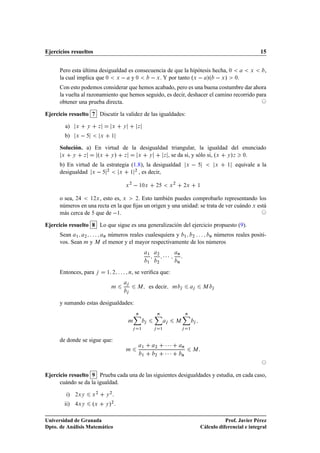 Ejercicios resueltos                                                                                                                     15


      Pero esta última desigualdad es consecuencia de que la hipótesis hecha, ¼                                                     Ü      ,
      la cual implica que ¼ Ü   y ¼           Ü . Y por tanto ºÜ   »º   Ü »                                                   ¼.
      Con esto podemos considerar que hemos acabado, pero es una buena costumbre dar ahora
      la vuelta al razonamiento que hemos seguido, es decir, deshacer el camino recorrido para
      obtener una prueba directa.

Ejercicio resuelto 7 Discutir la validez de las igualdades:

        a)    Ü       Ý        Þ           Ü   Ý       Þ

        b)    Ü                   Ü       ½


      Solución. a) En virtud de la desigualdad triangular, la igualdad del enunciado
       Ü   Ý   Þ    ºÜ Ý » Þ      Ü    Ý     Þ , se da si, y sólo si, ºÜ Ý »Þ ¼.


      b) En virtud de la estrategia (1.8), la desigualdad                                         Ü                   Ü   ½   equivale a la
      desigualdad Ü   ¾        Ü    ½
                                      ¾
                                        , es decir,

                                               Ü
                                                   ¾
                                                           ½¼Ü      ¾             Ü
                                                                                      ¾
                                                                                              ¾Ü              ½



      o sea, ¾    ½¾Ü , esto es, Ü    ¾. Esto también puedes comprobarlo representando los

      números en una recta en la que ﬁjas un origen y una unidad: se trata de ver cuándo Ü está
      más cerca de que de  ½.

Ejercicio resuelto 8 Lo que sigue es una generalización del ejercicio propuesto (9).
      Sean ½ ¾        Ò números reales cualesquiera y  ½   ¾      Ò números reales positi-

      vos. Sean Ñ y Å el menor y el mayor respectivamente de los números
                                                               ½    ¾
                                                                            ¡¡¡           Ò


                                                               ½    ¾                     Ò


      Entonces, para                  ½ ¾          Ò, se veriﬁca que:

                                          Ñ            Å         es decir          Ñ                              Å




      y sumando estas desigualdades:
                                                       Ò            Ò                             Ò

                                                   Ñ                                  Å

                                                           ½            ½                             ½



      de donde se sigue que:
                                                           ½       ¾         ¡¡¡              Ò
                                               Ñ
                                                           ½       ¾         ¡¡¡              Ò
                                                                                                          Å




Ejercicio resuelto 9 Prueba cada una de las siguientes desigualdades y estudia, en cada caso,
      cuándo se da la igualdad.
                              ¾           ¾
        i)    ¾ÜÝ         Ü           Ý

        ii)   ÜÝ          ºÜ          Ý   »¾

Universidad de Granada                                                                                                   Prof. Javier Pérez
Dpto. de Análisis Matemático                                                                                  Cálculo diferencial e integral
 