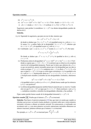 Ejercicios resueltos                                                                                                                                      16


       iii) Ü ¾     ÜÝ     Ý
                               ¾
                                       ¼

       iv) º ¾            ½»º      ¾
                                                ½   »º
 ¾         
     ½  »           ¾           
      donde             ¼         ¼       
   ¼   .
        v)      
   ½    donde             ¼          ¼ 
          ¼   veriﬁcan º½                         ¾
                                                                                                               »º½          ¾
                                                                                                                                »º½   
                                                                                                                                          ¾
                                                                                                                                              »   .
      Sugerencia: para probar i) considérese ºÜ   Ý »¾ . Las demás desigualdades pueden de-
      ducirse de i).
      Solución.
    i) y ii) Siguiendo la sugerencia, que para eso nos la dan, tenemos que
                                                ºÜ   Ý »¾              Ü
                                                                           ¾
                                                                                       Ý
                                                                                           ¾
                                                                                                   ¾ÜÝ             ¼


            de donde se deduce que ¾Ü Ý Ü ¾ Ý ¾ , y la igualdad ocurre si, y sólo si, Ü Ý .
            Si sumas ¾ÜÝ a ambos lados de la desigualdad ¾Ü Ý Ü ¾           ¾
                                                                          Ý , obtienes que

             ÜÝ    ºÜ Ý » , y la igualdad ocurre si, y sólo si, Ü Ý .
                           ¾


       iii) Cambiando Ü por  Ü en ¾Ü Ý Ü ¾ Ý ¾ resulta ¾Ü Ý  ºÜ ¾ Ý ¾ ». Por tanto
                                                                                        ½
                                                 Ü
                                                     ¾
                                                              ÜÝ        Ý
                                                                               ¾
                                                                                               ºÜ ¾        Ý
                                                                                                               ¾
                                                                                                                   »
                                                                                        ¾

           De donde se deduce que Ü ¾ Ü Ý          Ý
                                                     ¾
                                                         ¼ y la igualdad se da si, y sólo si,

           Ü     Ý    ¼.

       iv) Probaremos ahora la desigualdad º ¾          ½»º
                                                            ¾
                                                                     ½»º
                                                                          ¾
                                                                              
    ½»  ¾    

           donde se supone que       ¼      ¼ 
   ¼. Lo primero que se observa es la completa

           simetría de la desigualdad propuesta. Puesto que lo único que sabemos de , y 
           es que son positivos, parece razonable pensar que si la desigualdad que nos dan es
           cierta es porque Ü ¾ Ü ½ ¿Ü cualquiera sea Ü ¼, es decir, Ü ¾ ½ ¾Ü , o lo
           que es igual ºÜ   ½»¾ ¼; lo que es cierto (para todonúmero Ü ) y la igualdad se da
           si, y solo si Ü ½. Sustituyendo ahora en Ü ¾ Ü ½ ¿Ü , Ü              ,Ü     ,Ü 
           y multiplicando miembro a miembro las tres desigualdades resultantes, obtenemos
           que
                                   º   ¾
                                                     ½   »º   ¾
                                                                                   »º
 ¾
                                                                                   ½                  
     ½   »       ¾       

           y la igualdad se da si, y sólo si,    
  ½. ¿Dónde hemos usado que los números

             , y 
 son positivos?
        v) La última desigualdad propuesta también llama la atención por su simetría. Usando
           otra vez que ¼ ºÜ   ½»¾ , se sigue que ¾Ü ½ Ü ¾ . Ahora sustituyes Ü por , y
           
 , multiplicas miembro a miembro las desigualdades obtenidas y has acabado.


      Fíjate cuánto partido hemos sacado de la desigualdad elemental ºÜ   Ý »¾                                                        ¼   .
                                                                   Ô               Ô
Ejercicio resuelto 10 Prueba que el número                             ¾                ¿      es irracional.
      Solución. Para hacer el ejercicio propuesto (18) hay que tener en cuenta que cuando se
      efectúan operaciones racionales (suma, producto y cociente) sobre uno o varios números
      racionales volvemos a obtener un número racional. En consecuencia, si realizando con
      un número real « y con otros números racionales operaciones racionales obtenemos un
      número irracional, podemos aﬁrmar que el número « es irracional.
                          Ô            Ô                                               «¾                  Ô
      Por ejemplo, «           ¾           ¿   es irracional pues                                                   .
                                                                                           ¾




Universidad de Granada                                                                                                    Prof. Javier Pérez
Dpto. de Análisis Matemático                                                                                   Cálculo diferencial e integral
 