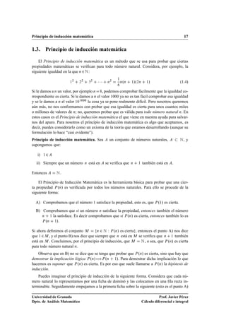 Principio de inducción matemática                                                                        17


1.3. Principio de inducción matemática

    El Principio de inducción matemática es un método que se usa para probar que ciertas
propiedades matemáticas se veriﬁcan para todo número natural. Considera, por ejemplo, la
siguiente igualdad en la que Ò ¾ Æ :

                       ½
                        ¾
                             ¾
                               ¾
                                       ¿
                                        ¾
                                            ¡¡¡    Ò
                                                    ¾
                                                         ½
                                                              º
                                                             Ò Ò   ½   »º¾Ò      ½»                   (1.4)

Si le damos a Ò un valor, por ejemplo Ò     , podemos comprobar fácilmente que la igualdad co-
rrespondiente es cierta. Si le damos a Ò el valor 1000 ya no es tan fácil comprobar esa igualdad
y se le damos a Ò el valor ½¼½¼¼¼ la cosa ya se pone realmente difícil. Pero nosotros queremos
aún más, no nos conformamos con probar que esa igualdad es cierta para unos cuantos miles
o millones de valores de Ò; no, queremos probar que es válida para todo número natural Ò. En
estos casos es el Principio de inducción matemática el que viene en nuestra ayuda para salvar-
nos del apuro. Para nosotros el principio de inducción matemática es algo que aceptamos, es
decir, puedes considerarlo como un axioma de la teoría que estamos desarrollando (aunque su
formulación lo hace “casi evidente”).
Principio de inducción matemática. Sea              un conjunto de números naturales,                 Æ, y
supongamos que:

   i)   ½   ¾
  ii) Siempre que un número        Ò   está en    se veriﬁca que   Ò     ½    también está en    .

Entonces        Æ.
    El Principio de Inducción Matemática es la herramienta básica para probar que una cier-
ta propiedad È ºÒ» es veriﬁcada por todos los números naturales. Para ello se procede de la
siguiente forma:

  A) Comprobamos que el número 1 satisface la propiedad, esto es, que È º½» es cierta.
  B) Comprobamos que si un número Ò satisface la propiedad, entonces también el número
     Ò    ½ la satisface. Es decir comprobamos que si È ºÒ» es cierta, entonces también lo es

     È ºÒ    ½».



Si ahora deﬁnimos el conjunto Å         Ò ¾ Æ Ï È ºÒ» es cierta , entonces el punto A) nos dice

que ½ ¾ Å , y el punto B) nos dice que siempre que Ò está en Å se veriﬁca que Ò ½ también
está en Å . Concluimos, por el principio de inducción, que Å Æ , o sea, que È ºÒ» es cierta
para todo número natural Ò.
    Observa que en B) no se dice que se tenga que probar que È ºÒ» es cierta, sino que hay que
demostrar la implicación lógica È ºÒ»àÈ ºÒ ½». Para demostrar dicha implicación lo que
hacemos es suponer que È ºÒ» es cierta. Es por eso que suele llamarse a È ºÒ» la hipótesis de
inducción.
    Puedes imaginar el principio de inducción de la siguiente forma. Considera que cada nú-
mero natural lo representamos por una ﬁcha de dominó y las colocamos en una ﬁla recta in-
terminable. Seguidamente empujamos a la primera ﬁcha sobre la siguiente (esto es el punto A)

Universidad de Granada                                                                   Prof. Javier Pérez
Dpto. de Análisis Matemático                                                  Cálculo diferencial e integral
 