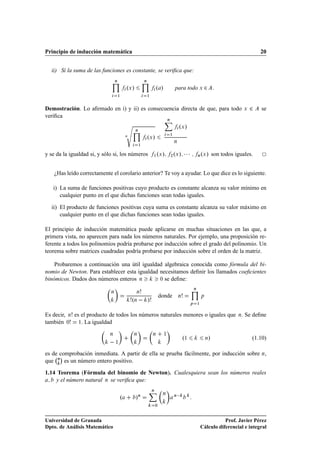 Principio de inducción matemática                                                                                                          20


  ii) Si la suma de las funciones es constante, se veriﬁca que:
                                 Ò                      Ò

                                         ºÜ »                       º »               para todo Ü ¾
                                     ½                      ½




                                         Ô
Demostración. Lo aﬁrmado en i) y ii) es consecuencia directa de que, para todo                                                     Ü   ¾   se
veriﬁca
                                                                              Ò


                                                Ò
                                                                                          ºÜ »
                                         Ò                  ºÜ »                  ½

                                                                                      Ò
                                                    ½


y se da la igualdad si, y sólo si, los números                  ½ Ü º »           ¾ Ü º »     ¡¡¡           Ò Ü º » son todos iguales.

    ¿Has leído correctamente el corolario anterior? Te voy a ayudar. Lo que dice es lo siguiente.

   i) La suma de funciones positivas cuyo producto es constante alcanza su valor mínimo en
      cualquier punto en el que dichas funciones sean todas iguales.

  ii) El producto de funciones positivas cuya suma es constante alcanza su valor máximo en
      cualquier punto en el que dichas funciones sean todas iguales.

El principio de inducción matemática puede aplicarse en muchas situaciones en las que, a
primera vista, no aparecen para nada los números naturales. Por ejemplo, una proposición re-
ferente a todos los polinomios podría probarse por inducción sobre el grado del polinomio. Un
teorema sobre matrices cuadradas podría probarse por inducción sobre el orden de la matriz.

    Probaremos a continuación una útil igualdad algebraica conocida como fórmula del bi-
nomio de Newton. Para establecer esta igualdad necesitamos deﬁnir los llamados coeﬁcientes
binómicos. Dados dos números enteros Ò         ¼ se deﬁne:

                                                                                                        Ò
                             Ò                  Ò
                                                                        donde
                                             ºÒ   »
                                                                                          Ò                     Ô

                                                                                                    Ô       ½



Es decir, Ò es el producto de todos los números naturales menores o iguales que Ò. Se deﬁne
también ¼     ½. La igualdad


                             Ò               Ò                  Ò         ½
                                                                                              º½                     »                 (1.10)
                                 ½
                                                                                                                    Ò



es de comprobación inmediata. A partir de ella se prueba fácilmente, por inducción sobre Ò,
      ¡
que Ò es un número entero positivo.

1.14 Teorema (Fórmula del binomio de Newton). Cualesquiera sean los números reales
    y el número natural Ò se veriﬁca que:
                                                                Ò

                                     º          »Ò
                                                                         Ò
                                                                                      Ò 
                                                                    ¼




Universidad de Granada                                                                                                     Prof. Javier Pérez
Dpto. de Análisis Matemático                                                                                    Cálculo diferencial e integral
 