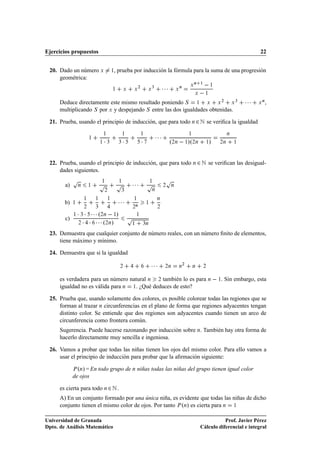 Ejercicios propuestos                                                                                                                                    22


 20. Dado un número Ü                        ½   , prueba por inducción la fórmula para la suma de una progresión
     geométrica:
                                                                      ¾           ¿
                                                                                            ¡¡¡           Ò
                                                                                                                  Ü
                                                                                                                      Ò   ½
                                                                                                                                  ½
                                             ½            Ü       Ü           Ü                       Ü
                                                                                                                      Ü       ½

      Deduce directamente este mismo resultado poniendo Ë ½ Ü Ü ¾ Ü ¿                                                                              ¡¡¡   Ü
                                                                                                                                                             Ò
                                                                                                                                                                 ,
      multiplicando Ë por Ü y despejando Ë entre las dos igualdades obtenidas.

 21. Prueba, usando el principio de inducción, que para todo Ò ¾ Æ se veriﬁca la igualdad

                         ½
                                 ½
                                     ½

                                     ¡   ¿        ¿
                                                          ½

                                                          ¡
                                                                          ½

                                                                          ¡           ¡¡¡         º¾Ò   ½»º¾Ò
                                                                                                                  ½

                                                                                                                              ½   »   ¾Ò
                                                                                                                                           Ò

                                                                                                                                               ½




 22. Prueba, usando el principio de inducción, que para todo Ò ¾ Æ se veriﬁcan las desigual-
     dades siguientes.
             Ô                                                                               Ô
        a)       Ò       ½       Ô
                                 ½
                                                 Ô    ½
                                                                  ¡¡¡ Ô           ½
                                                                                            ¾     Ò
                                     ¾                ¿                           Ò



        b)   ½
                     ½

                     ¾
                             ½

                             ¿
                                         ½
                                                  ¡¡¡             ½

                                                                  ¾
                                                                   Ò
                                                                              ½
                                                                                      Ò

                                                                                       ¾


        c)
             ½   ¡ ¡ ¡¡¡º  
                 ¿               ¾Ò          ½    »
                                                              Ô       ½

                 ¾ ¡ ¡ ¡¡¡º »        ¾Ò                        ½          ¿Ò


 23. Demuestra que cualquier conjunto de número reales, con un número ﬁnito de elementos,
     tiene máximo y mínimo.

 24. Demuestra que si la igualdad

                                                      ¾                           ¡¡¡        ¾Ò       Ò
                                                                                                              ¾
                                                                                                                      Ò       ¾



      es verdadera para un número natural Ò ¾ también lo es para Ò   ½. Sin embargo, esta
      igualdad no es válida para Ò ½. ¿Qué deduces de esto?

 25. Prueba que, usando solamente dos colores, es posible colorear todas las regiones que se
     forman al trazar Ò circunferencias en el plano de forma que regiones adyacentes tengan
     distinto color. Se entiende que dos regiones son adyacentes cuando tienen un arco de
     circunferencia como frontera común.
      Sugerencia. Puede hacerse razonando por inducción sobre Ò. También hay otra forma de
      hacerlo directamente muy sencilla e ingeniosa.

 26. Vamos a probar que todas las niñas tienen los ojos del mismo color. Para ello vamos a
     usar el principio de inducción para probar que la aﬁrmación siguiente:

               º » = En todo grupo de Ò niñas todas las niñas del grupo tienen igual color
             È Ò

             de ojos

      es cierta para todo Ò ¾ Æ .
      A) En un conjunto formado por una única niña, es evidente que todas las niñas de dicho
      conjunto tienen el mismo color de ojos. Por tanto È ºÒ» es cierta para Ò ½

Universidad de Granada                                                                                                               Prof. Javier Pérez
Dpto. de Análisis Matemático                                                                                              Cálculo diferencial e integral
 