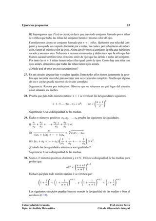 Ejercicios propuestos                                                                                                                                                  23


      B) Supongamos que È ºÒ» es cierta, es decir que para todo conjunto formado por Ò niñas
      se veriﬁca que todas las niñas del conjunto tienen el mismo color de ojos.
      Consideremos ahora un conjunto formado por Ò ½ niñas. Quitamos una niña del con-
      junto y nos queda un conjunto formado por Ò niñas, las cuales, por la hipótesis de induc-
      ción, tienen el mismo color de ojos. Ahora devolvemos al conjunto la niña que habíamos
      sacado y sacamos otra. Volvemos a razonar como antes y deducimos que la niña que ha-
      bíamos sacado también tiene el mismo color de ojos que las demás Ò niñas del conjunto.
      Por tanto las Ò ½ niñas tienen todas ellas igual color de ojos. Como hay una niña con
      ojos azules, deducimos que todas las niñas tienen ojos azules.
      ¿Dónde está el error en este razonamiento?

 27. En un circuito circular hay Ò coches iguales. Entre todos ellos tienen justamente la gaso-
     lina que necesita un coche para recorrer una vez el circuito completo. Prueba que alguno
     de los Ò coches puede recorrer el circuito completo.
      Sugerencia. Razona por inducción. Observa que no sabemos en qué lugar del circuito
      están situados los coches.

 28. Prueba que para todo número natural                                               Ò       ½     se veriﬁcan las desigualdades siguientes.
                                                                                                                                                   Ò

                                            ½   ¡ ¡ ¡¡¡º  
                                                  ¿                   ¾Ò           ½   »         Ò
                                                                                                   Ò
                                                                                                       Á               Ò
                                                                                                                                       Ò

                                                                                                                                           ¾
                                                                                                                                               ½




      Sugerencia: Usa la desigualdad de las medias.

 29. Dados Ò números positivos                                ½        ¾                   Ò     prueba las siguientes desigualdades.

      i)
            ½           ¾
                                ¡¡¡               Ò       ½        Ò
                                                                               Ò   ;
            ¾           ¿                             Ò            ½

                                                                           Ô
      ii)
            ½               ½
                                    Ò

                                            ¡¡¡           ½
                                                                           Ò
                                                                                       ½   ¾   ¡¡¡         Ò   ;
                    ½               ¾                          Ò



      iii) º    ½           ¾       ¡¡¡           Ò   »
                                                              ½            ½
                                                                                           ¡¡¡             ½
                                                                                                                           Ò
                                                                                                                               ¾
                                                                                                                                   .
                                                              ½            ¾                                   Ò

      ¿Cuándo las desigualdades anteriores son igualdades?
      Sugerencia: Usa la desigualdad de las medias.

 30. Sean , números positivos distintos y Ò ¾ Æ . Utiliza la desigualdad de las medias para
     probar que:
                                                                                                                   Ò       ½
                                                                                                       Ò
                                                                           Ò

                                                                                               Ò           ½

      Deduce que para todo número natural Ò se veriﬁca que:
                                        Ò                                      Ò       ½                                               Ò   ¾                   Ò   ½
                                ½                                 ½                                                            ½                           ½
                        ½                         ½                                            y           ½                                           ½
                                Ò                             Ò        ½                                               Ò           ½                       Ò



      Los siguientes ejercicios pueden hacerse usando la desigualdad de las medias o bien el
      corolario (1.13).


Universidad de Granada                                                                                                                            Prof. Javier Pérez
Dpto. de Análisis Matemático                                                                                                           Cálculo diferencial e integral
 