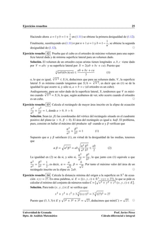 Ejercicios resueltos                                                                                                                                   25

                                                            ½
      Haciendo ahora            ½       y           ½               en (1.11) se obtiene la primera desigualdad de (1.12).
                                                            Ò

      Finalmente, susstituyendo en (1.11) Ò por Ò                                            ½          ½   y        ½       ½

                                                                                                                             Ò
                                                                                                                                 , se obtiene la segunda
      desigualdad de (1.12).
Ejercicio resuelto 12 Prueba que el cubo es el ortoedro de máximo volumen para una super-
      ﬁcie lateral dada y de mínima superﬁcie lateral para un volumen dado.
      Solución. El volumen de un ortoedro cuyas aristas tienen longitudes      
 viene dado

      por Î      
 y su superﬁcie lateral por Ë  ¾º         
    
 ». Puesto que

                                Ô                                                             
        
                                    ¿
                                        º »º 
 »º
 »                                                                         º½»
                                Ô
                                                                                             ¿
                                ¿
                                                       Ô ¾
      o, lo que es igual, Î ¾ Ë , deducimos que para un volumen dado, Î , la superﬁcie
                                                       ¿
      lateral Ë es mínima cuando tengamos que Ë          Î , es decir que en º½» se de la

      igualdad lo que ocurre si, y sólo si,   
 (el ortoedro es un cubo).


                  Ô
      Análogamente, para un valor dado de la superﬁcie lateral, Ë , tendremos que Î es máxi-
                  ¿
      mo cuando Î ¾ Ë , lo que, según acabamos de ver, sólo ocurre cuando el ortoedro
      es un cubo.
Ejercicio resuelto 13 Calcula el rectángulo de mayor área inscrito en la elipse de ecuación
          ¾       ¾
      Ü       Ý

          ¾       ¾
                      , donde
                      ½                         ¼               ¼   .
      Solución. Sean º« ¬» las coordenadas del vértice del rectángulo situado en el cuadrante
      positivo del plano (« ¼ ¬ ¼). El área del rectángulo es igual a «¬ . El problema,
      pues, consiste en hallar el máximo del producto «¬ cuando « y ¬ veriﬁcan que
                                                        «¾              ¬¾
                                                            ¾               ¾
                                                                                        ½                      º½»
      Supuesto que « y ¬ satisfacen º½», en virtud de la desigualdad de las medias, tenemos
      que                                    ×
                                                Õ
                                                                                        «¾ ¬¾
                                «¬                  «¾¬¾                                 ¾       ¾
                                                                                                                              º¾»
                                                                                                           ¾


                                                                                «¾            ¬¾
      La igualdad en º¾» se da si, y sólo si,                                       ¾             ¾
                                                                                                      , lo que junto con º½» equivale a que
      «   ¾
              ¬   ¾


          ¾       ¾
                      ½

                      ¾
                          , es decir, «                     Ô           ¬           Ô       . Por tanto el máximo valor del área de un
                                                                ¾                       ¾
      rectángulo inscrito en la elipse es                           ¾       .
Ejercicio resuelto 14 Calcula la distancia mínima del origen a la superﬁcie en Ê¿ de ecua-
      ción ÜÝ Þ ¾ . En otras palabras, si        ºÜ Ý Þ » ¾¨Ê¿ Ï ÜÝ Þ ¾ , lo que se pide es
                                                            Ô                            ©
                                                                         Þ Ï ºÜ Ý Þ » ¾
                                                                ¾      ¾  ¾
      calcular el mínimo del conjunto de números reales       Ü      Ý                     .
      Solución. Para todo ºÜ                Ý Þ   »¾            se veriﬁca que
                                                                                Õ                           Õ
                                                                                ¿                           ¿
                                Ü
                                     ¾
                                                Ý
                                                    ¾
                                                            Þ
                                                                ¾
                                                                            ¿       ºÜÝ Þ »      ¾
                                                                                                        ¿       º¾ »¾        ¾

                                                Ô                                            Ô                                               Ô
      Puesto que º¿       ¿ ¿»¾             y       ¿
                                                        ¾
                                                                ¿
                                                                    ¾
                                                                                ¿
                                                                                    ¾
                                                                                                 ¾    , deducimos que mÃnº »
                                                                                                                       ı                       ¾   .



Universidad de Granada                                                                                                          Prof. Javier Pérez
Dpto. de Análisis Matemático                                                                                         Cálculo diferencial e integral
 