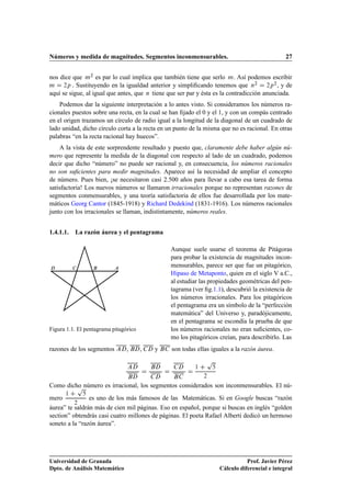 Números y medida de magnitudes. Segmentos inconmensurables.                                   27


nos dice que Ñ¾ es par lo cual implica que también tiene que serlo Ñ. Así podemos escribir
                                                                                   ¾      ¾
Ñ     ¾Ô . Sustituyendo en la igualdad anterior y simpliﬁcando tenemos que Ò           ¾Ô , y de

aquí se sigue, al igual que antes, que Ò tiene que ser par y ésta es la contradicción anunciada.
    Podemos dar la siguiente interpretación a lo antes visto. Si consideramos los números ra-
cionales puestos sobre una recta, en la cual se han ﬁjado el 0 y el 1, y con un compás centrado
en el origen trazamos un círculo de radio igual a la longitud de la diagonal de un cuadrado de
lado unidad, dicho círculo corta a la recta en un punto de la misma que no es racional. En otras
palabras “en la recta racional hay huecos”.
    A la vista de este sorprendente resultado y puesto que, claramente debe haber algún nú-
mero que represente la medida de la diagonal con respecto al lado de un cuadrado, podemos
decir que dicho “número” no puede ser racional y, en consecuencia, los números racionales
no son suﬁcientes para medir magnitudes. Aparece así la necesidad de ampliar el concepto
de número. Pues bien, ¡se necesitaron casi 2.500 años para llevar a cabo esa tarea de forma
satisfactoria! Los nuevos números se llamaron irracionales porque no representan razones de
segmentos conmensurables, y una teoría satisfactoria de ellos fue desarrollada por los mate-
máticos Georg Cantor (1845-1918) y Richard Dedekind (1831-1916). Los números racionales
junto con los irracionales se llaman, indistintamente, números reales.


1.4.1.1.   La razón áurea y el pentagrama

                                                Aunque suele usarse el teorema de Pitágoras
                                                para probar la existencia de magnitudes incon-
                                                mensurables, parece ser que fue un pitagórico,
                                                Hipaso de Metaponto, quien en el siglo V a.C.,
                                                al estudiar las propiedades geométricas del pen-
                                                tagrama (ver ﬁg.1.1), descubrió la existencia de
                                                los números irracionales. Para los pitagóricos
                                                el pentagrama era un símbolo de la “perfección
                                                matemática” del Universo y, paradójicamente,
                                                en el pentagrama se escondía la prueba de que
Figura 1.1. El pentagrama pitagórico            los números racionales no eran suﬁcientes, co-
                                                mo los pitagóricos creían, para describirlo. Las
razones de los segmentos        ,      ,   y    son todas ellas iguales a la razón áurea.
                                                              Ô
                                                         ½

                                                             ¾


         Ô
Como dicho número es irracional, los segmentos considerados son inconmensurables. El nú-
      ½
mero            es uno de los más famosos de las Matemáticas. Si en Google buscas “razón
          ¾
áurea” te saldrán más de cien mil páginas. Eso en español, porque si buscas en inglés “golden
section” obtendrás casi cuatro millones de páginas. El poeta Rafael Alberti dedicó un hermoso
soneto a la “razón áurea”.




Universidad de Granada                                                        Prof. Javier Pérez
Dpto. de Análisis Matemático                                       Cálculo diferencial e integral
 