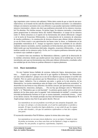 Hacer matemáticas                                                                            29


algo importante como veremos más adelante). Debes darte cuenta de que se trata de una nece-
sidad teórica: en el mundo real de cada día solamente hay números racionales. Los ordenadores
trabajan con números racionales (otra cosa diferente es que puedan representar simbólicamente
números irracionales). ¿Quiere esto decir que podríamos prescindir de los números irraciona-
les? En absoluto. Por muchas razones. En primer lugar, los números racionales e irracionales
juntos proporcionan la estructura básica del Análisis Matemático: el cuerpo de los números
reales Ê. Dicha estructura es el soporte de las herramientas del cálculo diferencial e integral
y de la teoría de Ecuaciones Diferenciales. La demostración de la existencia de soluciones
de muchos problemas y la construcción de técnicas eﬁcaces para obtener dichas soluciones,
ya sea de forma exacta o con aproximación tan buena como se desee, se fundamenta en las
propiedades matemáticas de Ê. Aunque un ingeniero exprese los resultados de sus cálculos
mediante números racionales, escritos usualmente en forma decimal, para realizar los cálculos
habrá tenido que usar herramientas (derivadas, integrales, ecuaciones diferenciales,...) que no
tendrían sentido sin los números reales. En ﬁn, sin Ê ni siquiera podríamos demostrar que hay
un número cuyo cuadrado es igual a 2.
    Lo anterior tiene una enseñanza: las Matemáticas elaboran, a partir de la observación de
la realidad, estructuras ideales que pueden parecer muy lejanas de la realidad que las motivó
inicialmente, pero que son herramientas muy útiles para obtener información y resultados sobre
ésa realidad que de otra forma no podrían obtenerse ni siquiera plantearse.


1.4.2. Hacer matemáticas

    En este Capítulo hemos hablado de axiomas, deducción lógica, demostraciones, teore-
mas,. . . . Espero que ya tengas una idea de lo que signiﬁca la aﬁrmación “las Matemáticas
son una ciencia deductiva”, porque ese es uno de los objetivos que me propuse al escribir este
Capítulo. Pero no quiero que pienses que las Matemáticas se reducen a un formalismo axio-
mático lógico – deductivo. Esa es solamente una parte, y quizás no la más atractiva, de las
Matemáticas. Las teorías matemáticas antes de llegar a esa “helada perfección axiomática” se
desarrollan de una forma no muy diferente a las demás ciencias: por aproximaciones sucesivas,
experimentación, intuiciones, analogías,. . . . Por eso hay que distinguir entre la “Matemática
hecha” y la ”Matemática que se está haciendo”. La primera quizás puede vivir en el universo
platónico de las ideas puras, pero la segunda “está contaminada de realidad” y constituye una
actividad profundamente humana en la que se avanza tanteando, cometiendo errores,. . . como
en las demás ciencias. He tomado prestada una frase del historiador de las Matemáticas W. S.
Anglin porque expresa muy bien lo que quiero decirte. Dice así:

      Las matemáticas no son un prudente recorrido por una autopista despejada, sino
      un viaje a lo salvaje y a lo desconocido, en el cual los exploradores se pierden a
      menudo. El rigor, la perfección lógico-deductiva, es una señal de que los mapas
      ya han sido trazados, y de que los auténticos exploradores se han ido a alguna
      otra parte.

El reconocido matemático Paul R Halmos, expresa la misma idea como sigue.

      Las matemáticas no son una ciencia deductiva: eso es un tópico. Cuando se trata
      de probar un teorema, no se hace una lista con las hipótesis y luego se empieza a
      razonar. No, uno prueba, se equivoca, experimenta, conjetura . . .

Universidad de Granada                                                       Prof. Javier Pérez
Dpto. de Análisis Matemático                                      Cálculo diferencial e integral
 