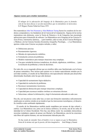 Algunas razones para estudiar matemáticas                                                        31


       El milagro de la adecuación del lenguaje de la Matemática para la formula-
       ción de las leyes físicas es un don maravilloso que ni entendemos ni merecemos.
       E.P. Wigner, Premio Nobel de Física 1972

Dos matemáticos John Von Neumann y Alan Mathison Turing fueron los creadores de los mo-
dernos computadores y los fundadores de la Ciencia de la Computación. Algunas de las teorías
matemáticas más abstractas, como la Teoría de Números o la de Categorías han encontrado
aplicaciones para el desarrollo de software. Las Matemáticas son el lenguaje de las Ciencias Fí-
sicas (Física, Astronomía, Química,. . . ) pero también, cada vez más, de las Ciencias Biológicas
y Médicas y de las Ciencias Sociales (Economía, Geografía, Psicología,. . . ). Las Matemáticas
aportan a todas estas Ciencias sus propios métodos, a saber:

   ¯   Deﬁniciones precisas.
   ¯   Razonamientos rigurosos.
   ¯   Métodos de representación simbólica.
   ¯   Formulación correcta de problemas.
   ¯   Modelos matemáticos para manejar situaciones muy complejas.
   ¯   Una gran variedad de técnicas (estadísticas, de cálculo, algebraicas, simbólicas,. . . ) para
       la resolución de problemas y toma de decisiones.

Por todo ello, no es exagerado aﬁrmar que un cientíﬁco debe estar familiarizado con la forma
de pensar matemática. Pero incluso para quienes no se sienten especialmente atraídos por la
actividad cientíﬁca, el estudio de las Matemáticas está especialmente indicado para desarrollar
determinadas facultades entre las que cabe destacar:

   ¯   Capacidad de razonamiento lógico-deductivo.
   ¯   Capacidad de resolución de problemas.
   ¯   Reconocer razonamientos incorrectos.
   ¯   Capacidad de abstracción para manejar situaciones complejas.
   ¯   Capacidad para reconocer modelos similares en estructuras diversas.
   ¯   Seleccionar, ordenar la información y elegir la herramienta adecuada en cada caso.

Hoy día, casi tan preciso como saber leer, es tener una formación matemática suﬁcientemente
amplia para no sentirse extraño en un mundo al que las innovaciones tecnológicas y el desarro-
llo cientíﬁco están cambiando rápidamente.
    El estudio de las Matemáticas también puede respaldarse por razones de tipo cultural y
estético. Las Matemáticas son, junto con la música sinfónica y la novela, una de las señas de
identidad de la Cultura Occidental. Pero hay una última razón: las sociedades democráticas
necesitan ciudadanos capaces de pensar con libertad y las Matemáticas, una de las creaciones
más libres del espíritu humano, son una herramienta indicada para ello.

       No hay modo de entender bien al hombre si no se repara en que la Matemática
       brota de la misma raíz que la poesía, del don imaginativo. José Ortega y Gasset


Universidad de Granada                                                           Prof. Javier Pérez
Dpto. de Análisis Matemático                                          Cálculo diferencial e integral
 