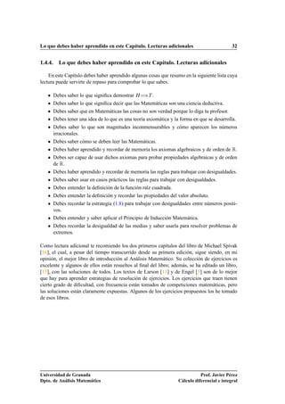 Lo que debes haber aprendido en este Capítulo. Lecturas adicionales                           32


1.4.4. Lo que debes haber aprendido en este Capítulo. Lecturas adicionales

    En este Capítulo debes haber aprendido algunas cosas que resumo en la siguiente lista cuya
lectura puede servirte de repaso para comprobar lo que sabes.

   ¯   Debes saber lo que signiﬁca demostrar À àÌ .
   ¯   Debes saber lo que signiﬁca decir que las Matemáticas son una ciencia deductiva.
   ¯   Debes saber que en Matemáticas las cosas no son verdad porque lo diga tu profesor.
   ¯   Debes tener una idea de lo que es una teoría axiomática y la forma en que se desarrolla.
   ¯   Debes saber lo que son magnitudes inconmensurables y cómo aparecen los números
       irracionales.
   ¯   Debes saber cómo se deben leer las Matemáticas.
   ¯   Debes haber aprendido y recordar de memoria los axiomas algebraicos y de orden de Ê.
   ¯   Debes ser capaz de usar dichos axiomas para probar propiedades algebraicas y de orden
       de Ê.
   ¯   Debes haber aprendido y recordar de memoria las reglas para trabajar con desigualdades.
   ¯   Debes saber usar en casos prácticos las reglas para trabajar con desigualdades.
   ¯   Debes entender la deﬁnición de la función raíz cuadrada.
   ¯   Debes entender la deﬁnición y recordar las propiedades del valor absoluto.
   ¯   Debes recordar la estrategia (1.8) para trabajar con desigualdades entre números positi-
       vos.
   ¯   Debes entender y saber aplicar el Principio de Inducción Matemática.
   ¯   Debes recordar la desigualdad de las medias y saber usarla para resolver problemas de
       extremos.

Como lectura adicional te recomiendo los dos primeros capítulos del libro de Michael Spivak
[16], el cual, a pesar del tiempo transcurrido desde su primera edición, sigue siendo, en mi
opinión, el mejor libro de introducción al Análisis Matemático. Su colección de ejercicios es
excelente y algunos de ellos están resueltos al ﬁnal del libro; además, se ha editado un libro,
[15], con las soluciones de todos. Los textos de Larson [11] y de Engel [5] son de lo mejor
que hay para aprender estrategias de resolución de ejercicios. Los ejercicios que traen tienen
cierto grado de diﬁcultad, con frecuencia están tomados de competiciones matemáticas, pero
las soluciones están claramente expuestas. Algunos de los ejercicios propuestos los he tomado
de esos libros.




Universidad de Granada                                                        Prof. Javier Pérez
Dpto. de Análisis Matemático                                       Cálculo diferencial e integral
 