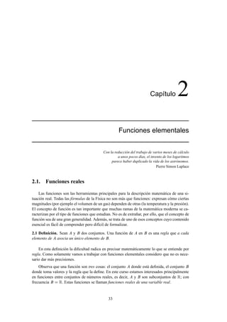 Cap´tulo
                                                                             ı              2
                                                     Funciones elementales


                                            Con la reducción del trabajo de varios meses de cálculo
                                                     a unos pocos días, el invento de los logaritmos
                                                 parece haber duplicado la vida de los astrónomos.
                                                                               Pierre Simon Laplace



2.1. Funciones reales

    Las funciones son las herramientas principales para la descripción matemática de una si-
tuación real. Todas las fórmulas de la Física no son más que funciones: expresan cómo ciertas
magnitudes (por ejemplo el volumen de un gas) dependen de otras (la temperatura y la presión).
El concepto de función es tan importante que muchas ramas de la matemática moderna se ca-
racterizan por el tipo de funciones que estudian. No es de extrañar, por ello, que el concepto de
función sea de una gran generalidad. Además, se trata de uno de esos conceptos cuyo contenido
esencial es fácil de comprender pero difícil de formalizar.

2.1 Deﬁnición. Sean y dos conjuntos. Una función de                en    es una regla que a cada
elemento de asocia un único elemento de .

    En esta deﬁnición la diﬁcultad radica en precisar matemáticamente lo que se entiende por
regla. Como solamente vamos a trabajar con funciones elementales considero que no es nece-
sario dar más precisiones.
    Observa que una función son tres cosas: el conjunto donde está deﬁnida, el conjunto
donde toma valores y la regla que la deﬁne. En este curso estamos interesados principalmente
en funciones entre conjuntos de números reales, es decir, y son subconjuntos de Ê; con
frecuencia     Ê. Estas funciones se llaman funciones reales de una variable real.

                                               33
 