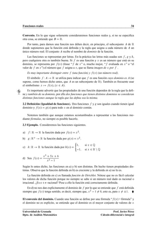 Funciones reales                                                                                             34


Convenio. En lo que sigue solamente consideraremos funciones reales y, si no se especiﬁca
otra cosa, se entiende que   Ê.
    Por tanto, para darnos una función nos deben decir, en principio, el subconjunto de Ê
donde suponemos que la función está deﬁnida y la regla que asigna a cada número de un
único número real. El conjunto recibe el nombre de dominio de la función.
    Las funciones se representan por letras. En la práctica las letras más usadas son , y ,
pero cualquiera otra es también buena. Si es una función y Ü es un número que está en su
dominio, se representa por ºÜ » (léase “ de Ü ” o, mucho mejor, “ evaluada en Ü ” o “el
valor de en Ü ”) el número que asigna a Ü , que se llama imagen de Ü por .
     Es muy importante distinguir entre           (una función) y ºÜ » (un número real).
     El símbolo Ï     Ê se utiliza para indicar que es una función cuyo dominio es (se
supone, como hemos dicho antes, que es un subconjunto de Ê). También es frecuente usar
el simbolismo Ü    ºÜ », ºÜ ¾ ».
    Es importante advertir que las propiedades de una función dependen de la regla que la deﬁ-
ne y también de su dominio, por ello dos funciones que tienen distintos dominios se consideran
distintas funciones aunque la regla que las deﬁna sea la misma.

2.2 Deﬁnición (Igualdad de funciones). Dos funciones y                       son iguales cuando tienen igual
dominio y ºÜ »     ºÜ » para todo Ü en el dominio común.

    Notemos también que aunque estamos acostumbrados a representar a las funciones me-
diante fórmulas, no siempre es posible hacerlo.

2.3 Ejemplo. Consideremos las funciones siguientes.

a)     ÏÊ      Ê la función dada por º »     Ü      Ü
                                                        ¾
                                                            .

b)     ÏÊ       Ê la función dada por º »     Ü        Ü
                                                           ¾
                                                                .
                                                   ´

c)    ÏÊ       Ê la función dada por       ºÜ »
                                                       ½            si Ü   ¾É
                                                           ½        si Ü   ¾ÊÒÉ
                       ¿
                   Ü               Ü
d) Sea      ºÜ »
                           Ü
                               ¾
                                       ½


Según lo antes dicho, las funciones en a) y b) son distintas. De hecho tienen propiedades dis-
tintas. Observa que la función deﬁnida en b) es creciente y la deﬁnida en a) no lo es.
    La función deﬁnida en c) es llamada función de Dirichlet. Nótese que no es fácil calcular
los valores de dicha función porque no siempre se sabe si un número real dado es racional o
irracional. ¿Es e    racional? Pese a ello la función está correctamente deﬁnida.
    En d) no nos dan explícitamente el dominio de por lo que se entiende que está deﬁnida
siempre que ºÜ » tenga sentido, es decir, siempre que, Ü ¾   ½ ¼, esto es, para Ü ¦½. §

El convenio del dominio. Cuando una función se deﬁne por una fórmula “ ºÜ » = fórmula” y
el dominio no es explícito, se entiende que el dominio es el mayor conjunto de valores de Ü

Universidad de Granada                                                                       Prof. Javier Pérez
Dpto. de Análisis Matemático                                                      Cálculo diferencial e integral
 