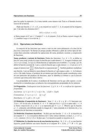 Operaciones con funciones                                                                          35


para los cuales la expresión    ºÜ » tiene sentido como número real. Éste es el llamado dominio
natural de la función.
   Dada una función Ï       Ê , y un conjunto no vacía                  , el conjunto de las imágenes
por de todos los elementos de :

                                          º »      ºÜ » Ï Ü ¾
se llama imagen de por . Cuando                    , el conjunto    º » se llama conjunto imagen de
   y también rango o recorrido de .


2.1.1. Operaciones con funciones

    La mayoría de las funciones que vamos a usar en este curso pertenecen a la clase de las
funciones elementales. Se llaman así porque pueden obtenerse a partir de ciertos tipos de fun-
ciones bien conocidas realizando las operaciones de suma, producto, cociente y composición
de funciones.
Suma, producto y cociente de funciones. Dadas dos funciones           Ï   Ê , se deﬁne su
función suma (resp. producto) como la función que a cada número Ü ¾ asigna el número real
  ºÜ » ºÜ » (resp. ºÜ » ºÜ »). Dicha función se representa con el símbolo   (resp. ). Se
deﬁne la función cociente de por como la función que a cada número Ü ¾ con ºÜ » ¼
                           ºÜ »
asigna el número real           . Dicha función se representa por . También podemos multiplicar
                           ºÜ »
una función       por un número « para obtener la función « que asigna a cada Ü ¾ el número
« ºÜ ». De todas formas, el producto de un número por una función puede considerarse como
un caso particular del producto de funciones, pues se identiﬁca el número « con la función
constante que toma como único valor « .
   Las propiedades de la suma y el producto de funciones son las que cabe esperar y su de-
mostración es inmediata pues se reducen a las correspondientes propiedades de los números.
2.4 Proposición. Cualesquiera sean las funciones                Ï       Ê se veriﬁcan las siguientes
propiedades:
Asociativas. º         »              º         »; º   »        º   »
Conmutativas.                     ;
Distributiva. º        »
2.5 Deﬁnición (Composición de funciones). Sean Ï          Êy Ï         Ê funciones con
  º »     . En tal caso, la función Ï        Ê dada por ºÜ » º ºÜ »» para todo Ü ¾
se llama composición de con        y se representa por      Æ . Observa que la función
  Æ , solamente está deﬁnida cuando la imagen de está contenida en el dominio de . La
composición de funciones es asociativa.
2.6 Deﬁnición (Funciones inyectivas). Se dice que una función Ï            Ê es inyectiva en
un conjunto        , si en puntos distintos de toma valores distintos; es decir, Ü Ý ¾     y
Ü    Ý , entonces ºÜ »     ºÝ ». Se dice que es inyectiva cuando es inyectiva en .
2.7 Deﬁnición (La función inversa de una función inyectiva). Si Ï                  Ê es una función
inyectiva, puede deﬁnirse una nueva función en el conjunto     º »,                 Ï ½
                                                                                            Ê , que
Universidad de Granada                                                             Prof. Javier Pérez
Dpto. de Análisis Matemático                                            Cálculo diferencial e integral
 
