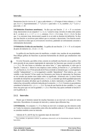 Intervalos                                                                                               36


llamaremos función inversa de , que a cada número Ý ¾ asigna el único número Ü ¾ tal
que ºÜ » Ý . Equivalentemente  ½ º ºÜ »» Ü para todo Ü ¾ , y también º  ½ ºÝ »» Ý
para todo Ý ¾ .

2.8 Deﬁnición (Funciones monótonas). Se dice que una función Ï                  Ê es creciente
(resp. decreciente) en un conjunto         , si conserva (resp. invierte) el orden entre puntos
de , es decir, si Ü Ý ¾        y Ü Ý , entonces ºÜ »       ºÝ » (resp. ºÜ »       ºÝ »). Se dice
que es creciente (resp. decreciente) cuando lo es en todo su dominio de deﬁnición. Se dice
que una función es monótona para indicar que es creciente o decreciente. Una función monó-
tona e inyectiva se dice que es estrictamente monótona, pudiendo ser estrictamente creciente o
estrictamente decreciente.

2.9 Deﬁnición (Gráﬁca de una función). La gráﬁca de una función                  Ï       Ê es el conjunto
de pares de números ºÜ ºÜ »» Ï Ü ¾ .

    La gráﬁca de una función pone de maniﬁesto, a simple vista, muchas de sus propiedades.
Para dibujar gráﬁcas de funciones se precisan herramientas de cálculo que estudiaremos más
adelante.
     Un error frecuente, que debes evitar, consiste en confundir una función con su gráﬁca. Este
error procede de una manera inapropiada de representar las funciones que consiste en escribir
Ý        ºÜ ». De esta forma se introduce una nueva letra “Ý ” para representar el valor que la
función toma en Ü . Ahora la cosa empieza a estar confusa ¿la función es Ý ?, ¿la función es
   ?, ¿la función es ºÜ »? Esto procede de la Física en donde se interpreta que Ü es la magnitud o
variable “independiente” e Ý es la magnitud o variable “dependiente”. Peor todavía, ¿es Ý una
variable o una función? Si has usado con frecuencia esta forma de representar las funciones
no me extraña que puedas tener dudas sobre su signiﬁcado. Aclaremos esto. La única forma
razonable de interpretar una igualdad como Ý       ºÜ », es entender que dicha igualdad representa
al conjunto de puntos del plano que la satisfacen, es decir, representa a la gráﬁca de . Pero
todavía hay otra posible confusión inducida por la notación Ý       ºÜ ». Consiste en que podemos
considerar la función ºÜ Ý » Ý   ºÜ ». Se trata de una función de dos variables Ü e Ý que
tiene muy poco que ver con la igualdad Ý        ºÜ ». Pues bien, hay quien confunde la función
con la gráﬁca de .


2.1.2. Intervalos

    Ocurre que el dominio natural de muchas funciones es un intervalo o la unión de varios
intervalos. Recordemos el concepto de intervalo y cuántos tipos diferentes hay.

2.10 Deﬁnición. Un conjunto Á     Ê se llama un intervalo si siempre que dos números están
en Á todos los números comprendidos entre ellos dos también están en Á . El conjunto vacío, Ø,
se considera también como un intervalo.

    Además de Ê y del Ø, hay los siguientes tipos de intervalos1 .
   1 Este resultado, en apariencia evidente, no podríamos demostrarlo con las herramientas de que disponemos

hasta ahora.




Universidad de Granada                                                                Prof. Javier Pérez
Dpto. de Análisis Matemático                                               Cálculo diferencial e integral
 